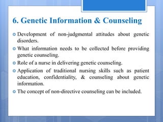 6. Genetic Information & Counseling
 Development of non-judgmental attitudes about genetic
disorders.
 What information needs to be collected before providing
genetic counseling.
 Role of a nurse in delivering genetic counseling.
 Application of traditional nursing skills such as patient
education, confidentiality, & counseling about genetic
information.
 The concept of non-directive counseling can be included.
 