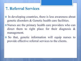 7. Referral Services
 In developing countries, there is less awareness about
genetic disorders & Genetic health care facilities.
Nurses are the primary health care providers who can
direct them to right place for their diagnosis &
management.
 So that, genetic information will equip nurses to
provide effective referral services to the clients.
 