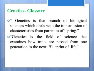 Genetics- Glossary
“ Genetics is that branch of biological
sciences which deals with the transmission of
characteristics from parent to off spring.”
“Genetics is the field of science that
examines how traits are passed from one
generation to the next; Blueprint of life.”
 