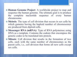  Human Genome Project: A worldwide project to map and
sequence the human genome. The ultimate goal is to produce
the complete nucleotide sequence of every human
chromosome.
 Meiosis: The type of cell division that occurs in sex cells by
which gametes having the haploid number of chromosomes
are produced from diploid cells.
 Messenger RNA (mRNA): Type of RNA polymerase using
DNA as a template. Contains the codons that encompass the
genetic codes to be translated into protein.
 Mitosis: Cell division that results in the formation of two
cells, each with the same number of chromosomes as the
parent cells, i.e., cell division that forms all new cells except
sex cells.
 