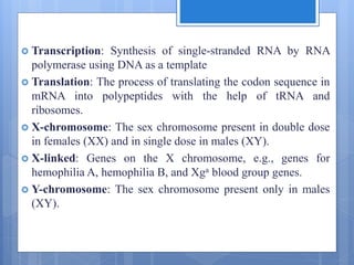  Transcription: Synthesis of single-stranded RNA by RNA
polymerase using DNA as a template
 Translation: The process of translating the codon sequence in
mRNA into polypeptides with the help of tRNA and
ribosomes.
 X-chromosome: The sex chromosome present in double dose
in females (XX) and in single dose in males (XY).
 X-linked: Genes on the X chromosome, e.g., genes for
hemophilia A, hemophilia B, and Xga blood group genes.
 Y-chromosome: The sex chromosome present only in males
(XY).
 