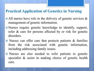 Practical Application of Genetics in Nursing
 All nurses have role in the delivery of genetic services &
management of genetic information.
 Nurses require genetic knowledge to identify, support,
refer & care for persons affected by or risk for genetic
disorders.
 Nurses can offer care that protects patients & families
from the risk associated with genetic information,
including addressing family issues.
 Nurses are also needed to refer patients to genetic
specialist & assist in making choice of genetic health
care.
 