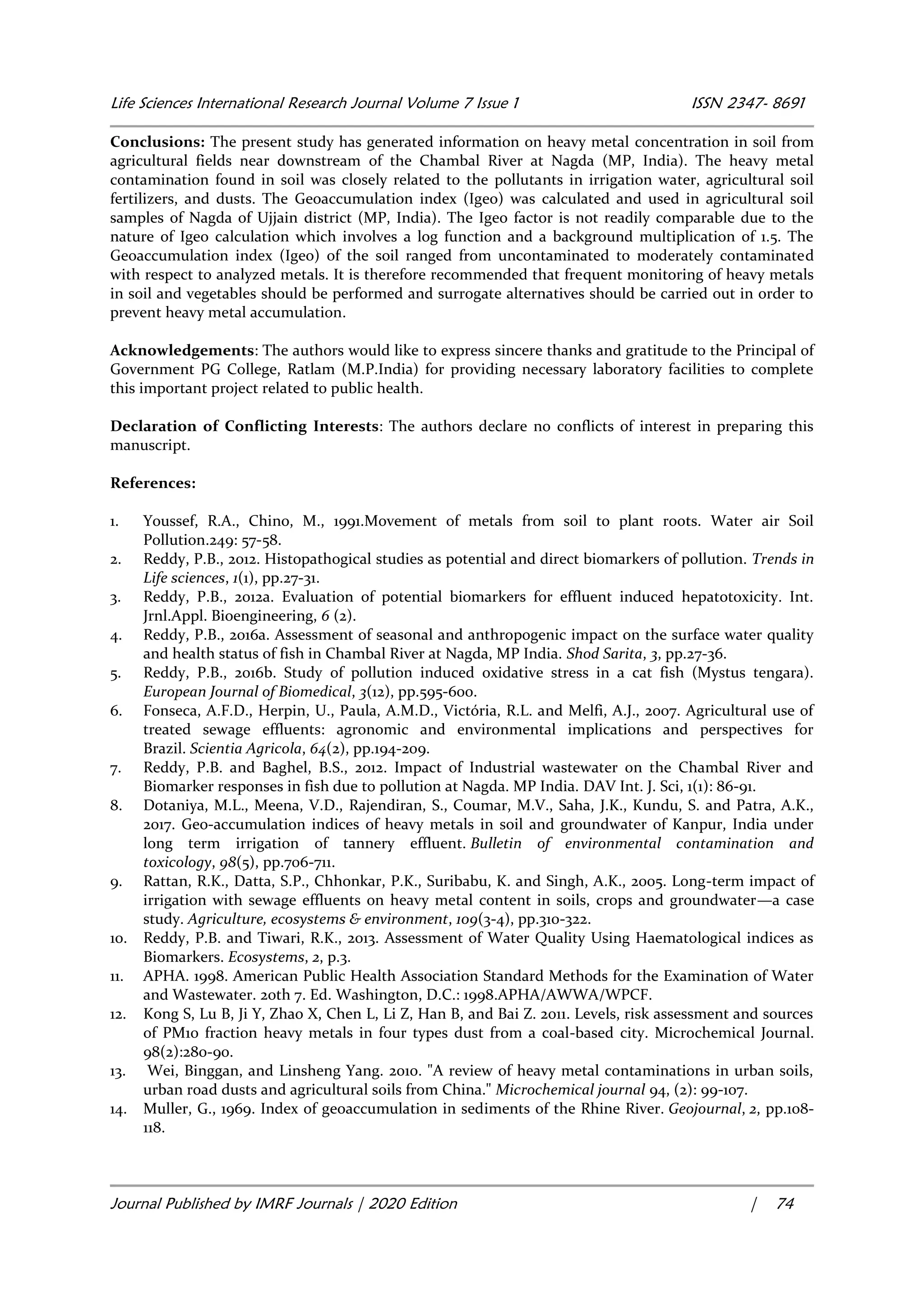 Life Sciences International Research Journal Volume 7 Issue 1 ISSN 2347- 8691
Journal Published by IMRF Journals | 2020 Edition | 74
Conclusions: The present study has generated information on heavy metal concentration in soil from
agricultural fields near downstream of the Chambal River at Nagda (MP, India). The heavy metal
contamination found in soil was closely related to the pollutants in irrigation water, agricultural soil
fertilizers, and dusts. The Geoaccumulation index (Igeo) was calculated and used in agricultural soil
samples of Nagda of Ujjain district (MP, India). The Igeo factor is not readily comparable due to the
nature of Igeo calculation which involves a log function and a background multiplication of 1.5. The
Geoaccumulation index (Igeo) of the soil ranged from uncontaminated to moderately contaminated
with respect to analyzed metals. It is therefore recommended that frequent monitoring of heavy metals
in soil and vegetables should be performed and surrogate alternatives should be carried out in order to
prevent heavy metal accumulation.
Acknowledgements: The authors would like to express sincere thanks and gratitude to the Principal of
Government PG College, Ratlam (M.P.India) for providing necessary laboratory facilities to complete
this important project related to public health.
Declaration of Conflicting Interests: The authors declare no conflicts of interest in preparing this
manuscript.
References:
1. Youssef, R.A., Chino, M., 1991.Movement of metals from soil to plant roots. Water air Soil
Pollution.249: 57-58.
2. Reddy, P.B., 2012. Histopathogical studies as potential and direct biomarkers of pollution. Trends in
Life sciences, 1(1), pp.27-31.
3. Reddy, P.B., 2012a. Evaluation of potential biomarkers for effluent induced hepatotoxicity. Int.
Jrnl.Appl. Bioengineering, 6 (2).
4. Reddy, P.B., 2016a. Assessment of seasonal and anthropogenic impact on the surface water quality
and health status of fish in Chambal River at Nagda, MP India. Shod Sarita, 3, pp.27-36.
5. Reddy, P.B., 2016b. Study of pollution induced oxidative stress in a cat fish (Mystus tengara).
European Journal of Biomedical, 3(12), pp.595-600.
6. Fonseca, A.F.D., Herpin, U., Paula, A.M.D., Victória, R.L. and Melfi, A.J., 2007. Agricultural use of
treated sewage effluents: agronomic and environmental implications and perspectives for
Brazil. Scientia Agricola, 64(2), pp.194-209.
7. Reddy, P.B. and Baghel, B.S., 2012. Impact of Industrial wastewater on the Chambal River and
Biomarker responses in fish due to pollution at Nagda. MP India. DAV Int. J. Sci, 1(1): 86-91.
8. Dotaniya, M.L., Meena, V.D., Rajendiran, S., Coumar, M.V., Saha, J.K., Kundu, S. and Patra, A.K.,
2017. Geo-accumulation indices of heavy metals in soil and groundwater of Kanpur, India under
long term irrigation of tannery effluent. Bulletin of environmental contamination and
toxicology, 98(5), pp.706-711.
9. Rattan, R.K., Datta, S.P., Chhonkar, P.K., Suribabu, K. and Singh, A.K., 2005. Long-term impact of
irrigation with sewage effluents on heavy metal content in soils, crops and groundwater—a case
study. Agriculture, ecosystems & environment, 109(3-4), pp.310-322.
10. Reddy, P.B. and Tiwari, R.K., 2013. Assessment of Water Quality Using Haematological indices as
Biomarkers. Ecosystems, 2, p.3.
11. APHA. 1998. American Public Health Association Standard Methods for the Examination of Water
and Wastewater. 20th 7. Ed. Washington, D.C.: 1998.APHA/AWWA/WPCF.
12. Kong S, Lu B, Ji Y, Zhao X, Chen L, Li Z, Han B, and Bai Z. 2011. Levels, risk assessment and sources
of PM10 fraction heavy metals in four types dust from a coal-based city. Microchemical Journal.
98(2):280-90.
13. Wei, Binggan, and Linsheng Yang. 2010. "A review of heavy metal contaminations in urban soils,
urban road dusts and agricultural soils from China." Microchemical journal 94, (2): 99-107.
14. Muller, G., 1969. Index of geoaccumulation in sediments of the Rhine River. Geojournal, 2, pp.108-
118.
 