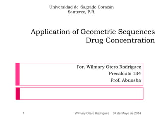 Application of Geometric Sequences
Drug Concentration
Por. Wilmary Otero Rodríguez
Precalculo 134
Prof. Abuosba
07 de Mayo de 20141 Wilmary Otero Rodriguez
Universidad del Sagrado Corazón
Santurce, P.R.
 