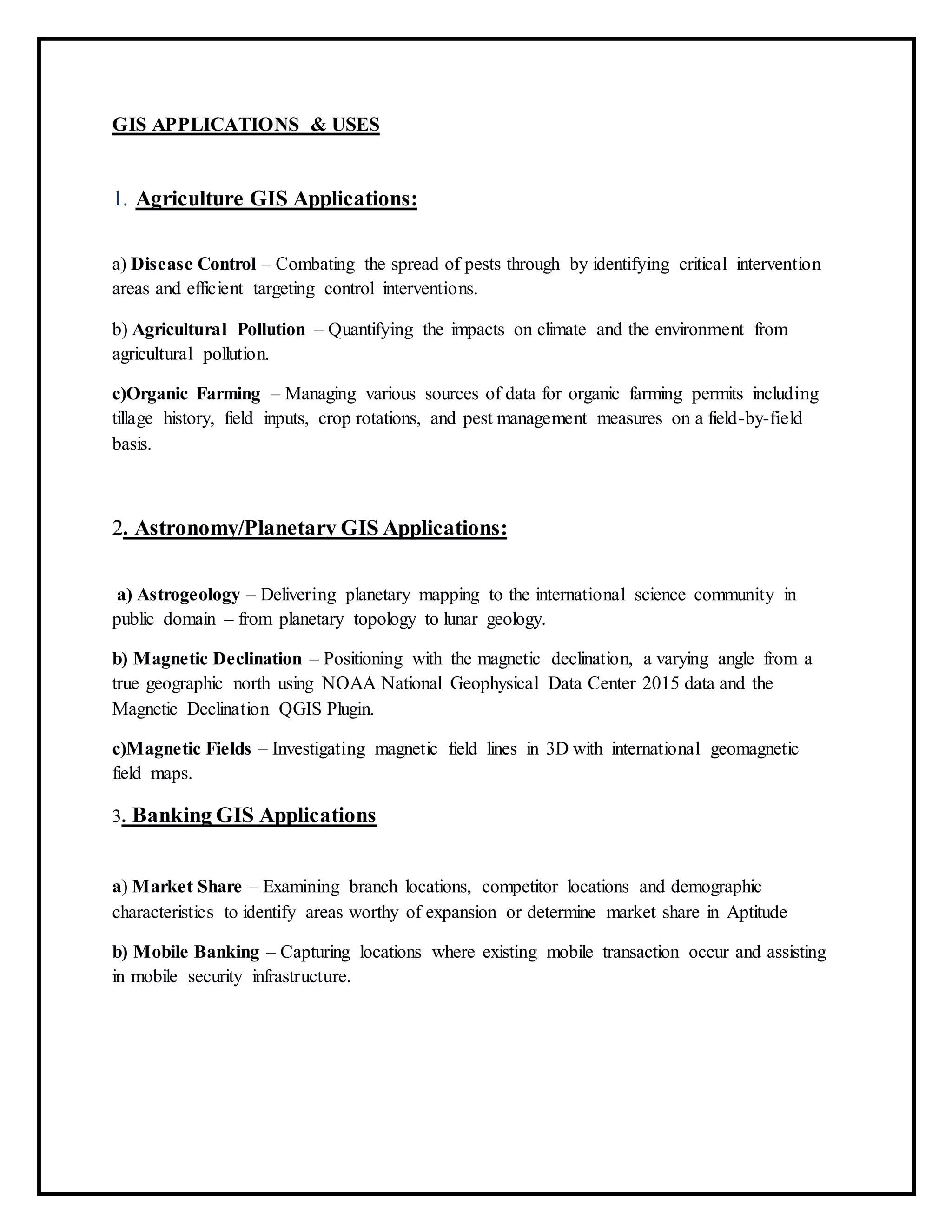 GIS APPLICATIONS & USES
1. Agriculture GIS Applications:
a) Disease Control – Combating the spread of pests through by identifying critical intervention
areas and efficient targeting control interventions.
b) Agricultural Pollution – Quantifying the impacts on climate and the environment from
agricultural pollution.
c)Organic Farming – Managing various sources of data for organic farming permits including
tillage history, field inputs, crop rotations, and pest management measures on a field-by-field
basis.
2. Astronomy/Planetary GIS Applications:
a) Astrogeology – Delivering planetary mapping to the international science community in
public domain – from planetary topology to lunar geology.
b) Magnetic Declination – Positioning with the magnetic declination, a varying angle from a
true geographic north using NOAA National Geophysical Data Center 2015 data and the
Magnetic Declination QGIS Plugin.
c)Magnetic Fields – Investigating magnetic field lines in 3D with international geomagnetic
field maps.
3. Banking GIS Applications
a) Market Share – Examining branch locations, competitor locations and demographic
characteristics to identify areas worthy of expansion or determine market share in Aptitude
b) Mobile Banking – Capturing locations where existing mobile transaction occur and assisting
in mobile security infrastructure.
 