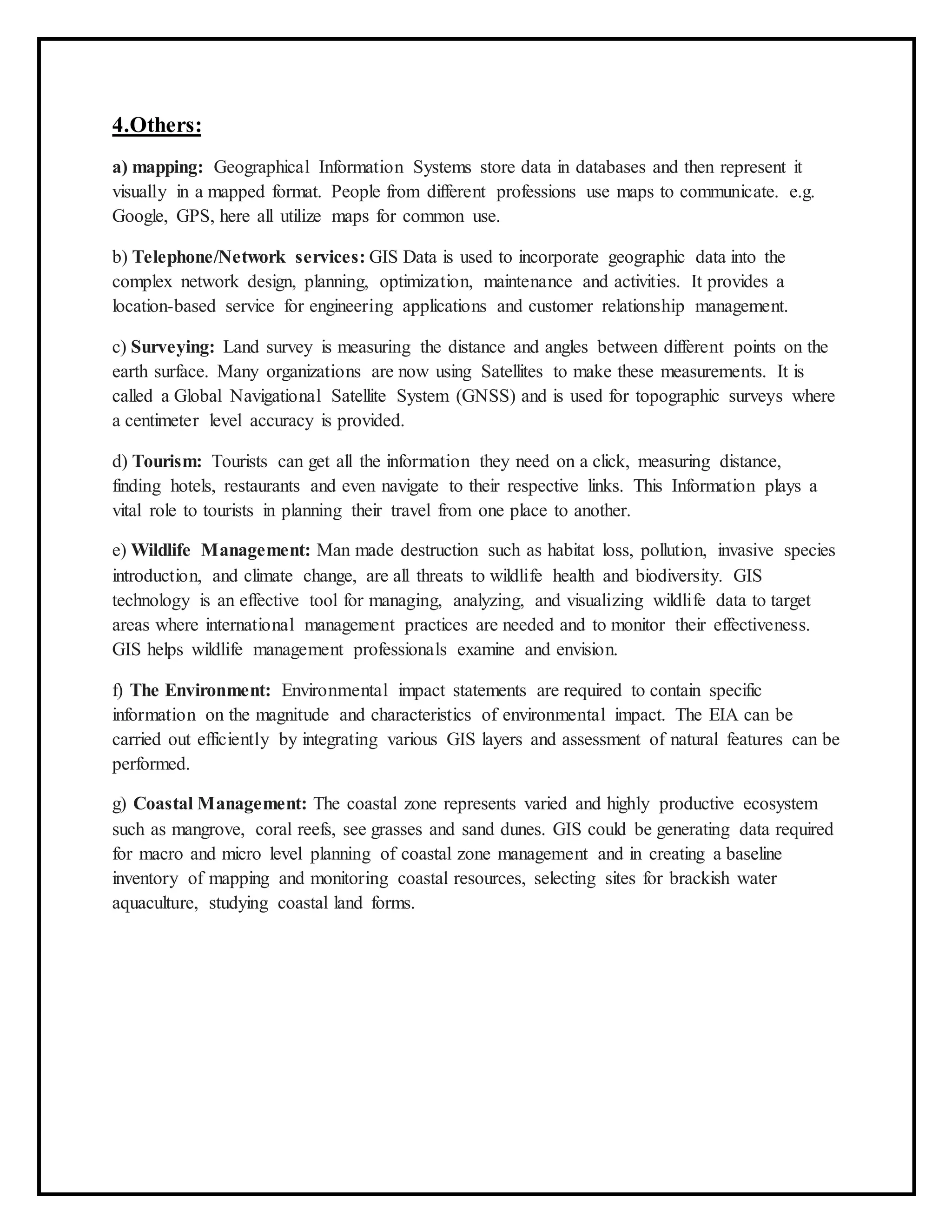 4.Others:
a) mapping: Geographical Information Systems store data in databases and then represent it
visually in a mapped format. People from different professions use maps to communicate. e.g.
Google, GPS, here all utilize maps for common use.
b) Telephone/Network services: GIS Data is used to incorporate geographic data into the
complex network design, planning, optimization, maintenance and activities. It provides a
location-based service for engineering applications and customer relationship management.
c) Surveying: Land survey is measuring the distance and angles between different points on the
earth surface. Many organizations are now using Satellites to make these measurements. It is
called a Global Navigational Satellite System (GNSS) and is used for topographic surveys where
a centimeter level accuracy is provided.
d) Tourism: Tourists can get all the information they need on a click, measuring distance,
finding hotels, restaurants and even navigate to their respective links. This Information plays a
vital role to tourists in planning their travel from one place to another.
e) Wildlife Management: Man made destruction such as habitat loss, pollution, invasive species
introduction, and climate change, are all threats to wildlife health and biodiversity. GIS
technology is an effective tool for managing, analyzing, and visualizing wildlife data to target
areas where international management practices are needed and to monitor their effectiveness.
GIS helps wildlife management professionals examine and envision.
f) The Environment: Environmental impact statements are required to contain specific
information on the magnitude and characteristics of environmental impact. The EIA can be
carried out efficiently by integrating various GIS layers and assessment of natural features can be
performed.
g) Coastal Management: The coastal zone represents varied and highly productive ecosystem
such as mangrove, coral reefs, see grasses and sand dunes. GIS could be generating data required
for macro and micro level planning of coastal zone management and in creating a baseline
inventory of mapping and monitoring coastal resources, selecting sites for brackish water
aquaculture, studying coastal land forms.
 