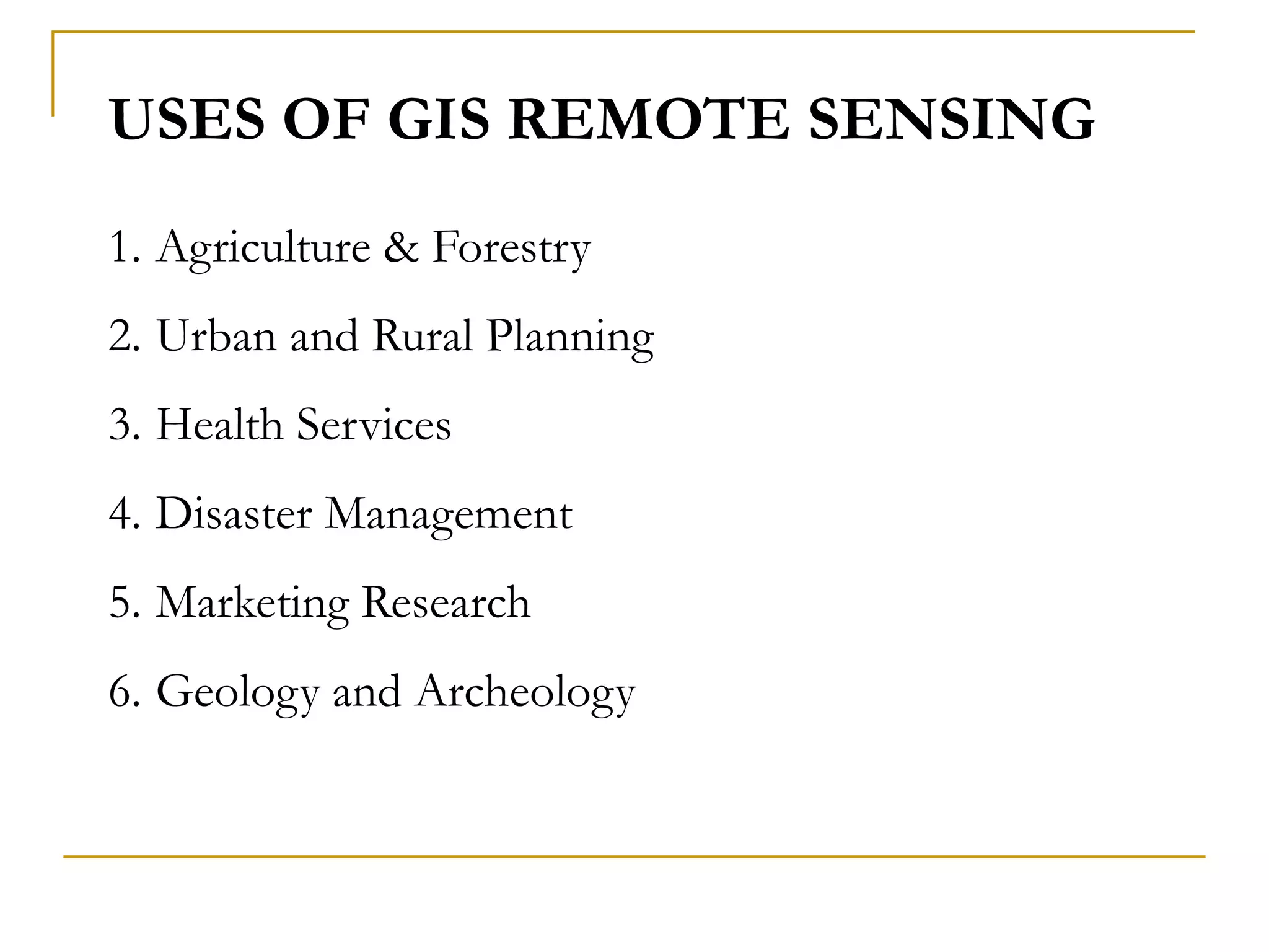 USES OF GIS REMOTE SENSING
1. Agriculture & Forestry
2. Urban and Rural Planning
3. Health Services
4. Disaster Management
5. Marketing Research
6. Geology and Archeology
 