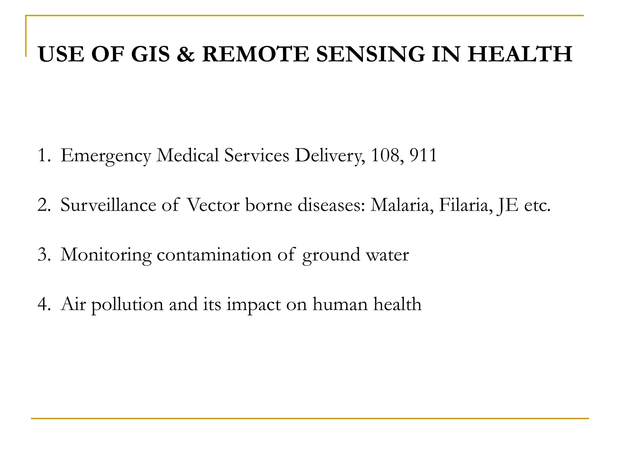 USE OF GIS & REMOTE SENSING IN HEALTH
1. Emergency Medical Services Delivery, 108, 911
2. Surveillance of Vector borne diseases: Malaria, Filaria, JE etc.
3. Monitoring contamination of ground water
4. Air pollution and its impact on human health
 