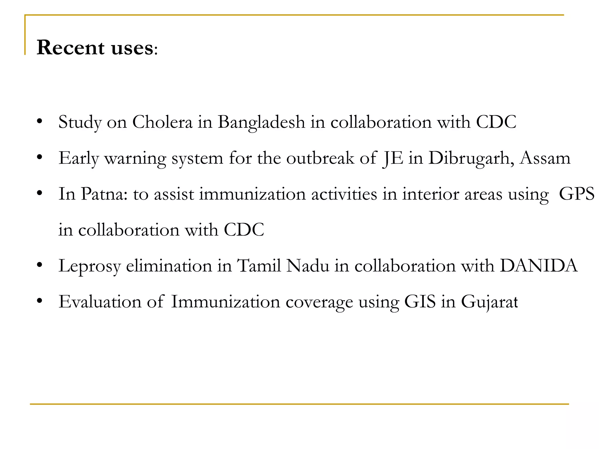 Recent uses:
• Study on Cholera in Bangladesh in collaboration with CDC
• Early warning system for the outbreak of JE in Dibrugarh, Assam
• In Patna: to assist immunization activities in interior areas using GPS
in collaboration with CDC
• Leprosy elimination in Tamil Nadu in collaboration with DANIDA
• Evaluation of Immunization coverage using GIS in Gujarat
 