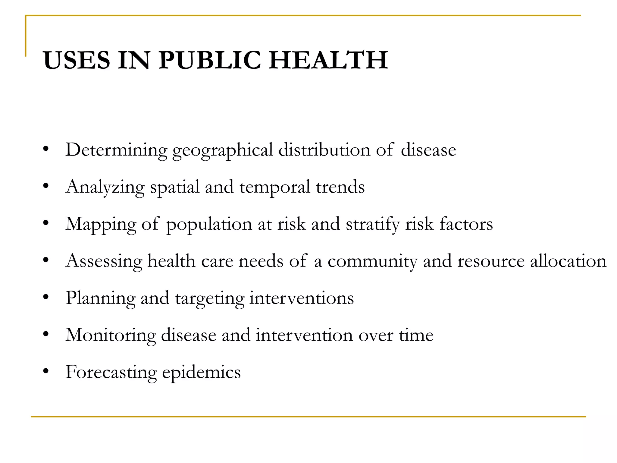 USES IN PUBLIC HEALTH
• Determining geographical distribution of disease
• Analyzing spatial and temporal trends
• Mapping of population at risk and stratify risk factors
• Assessing health care needs of a community and resource allocation
• Planning and targeting interventions
• Monitoring disease and intervention over time
• Forecasting epidemics
 