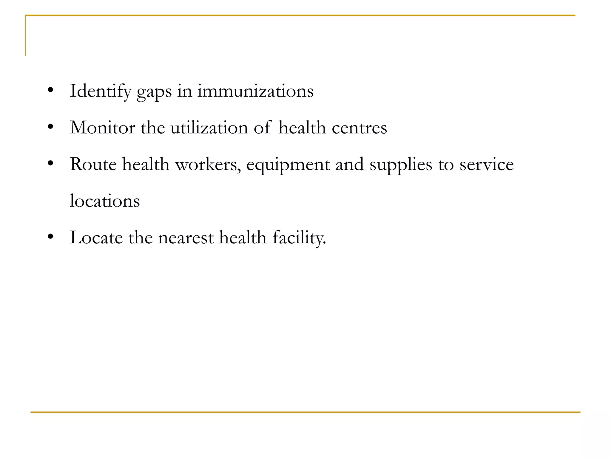• Identify gaps in immunizations
• Monitor the utilization of health centres
• Route health workers, equipment and supplies to service
locations
• Locate the nearest health facility.
 