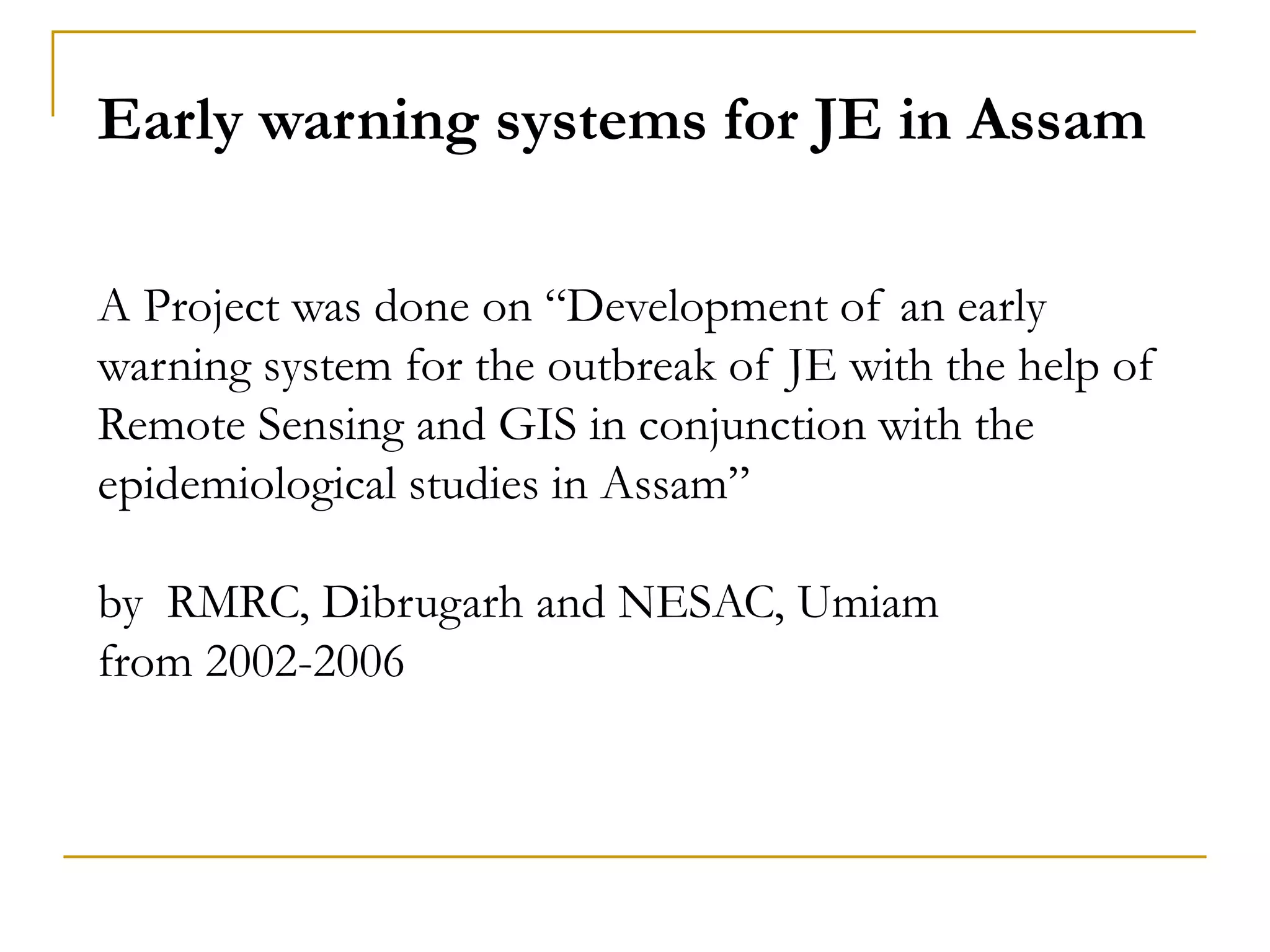 Early warning systems for JE in Assam
A Project was done on “Development of an early
warning system for the outbreak of JE with the help of
Remote Sensing and GIS in conjunction with the
epidemiological studies in Assam”
by RMRC, Dibrugarh and NESAC, Umiam
from 2002-2006
 