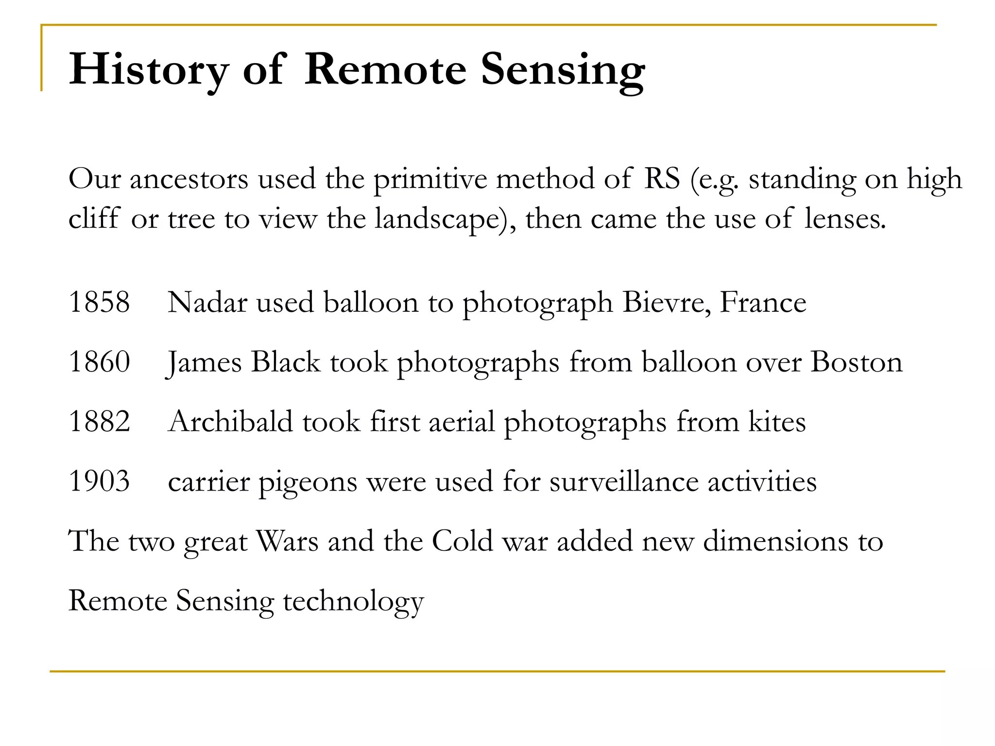History of Remote Sensing
Our ancestors used the primitive method of RS (e.g. standing on high
cliff or tree to view the landscape), then came the use of lenses.
1858 Nadar used balloon to photograph Bievre, France
1860 James Black took photographs from balloon over Boston
1882 Archibald took first aerial photographs from kites
1903 carrier pigeons were used for surveillance activities
The two great Wars and the Cold war added new dimensions to
Remote Sensing technology
 