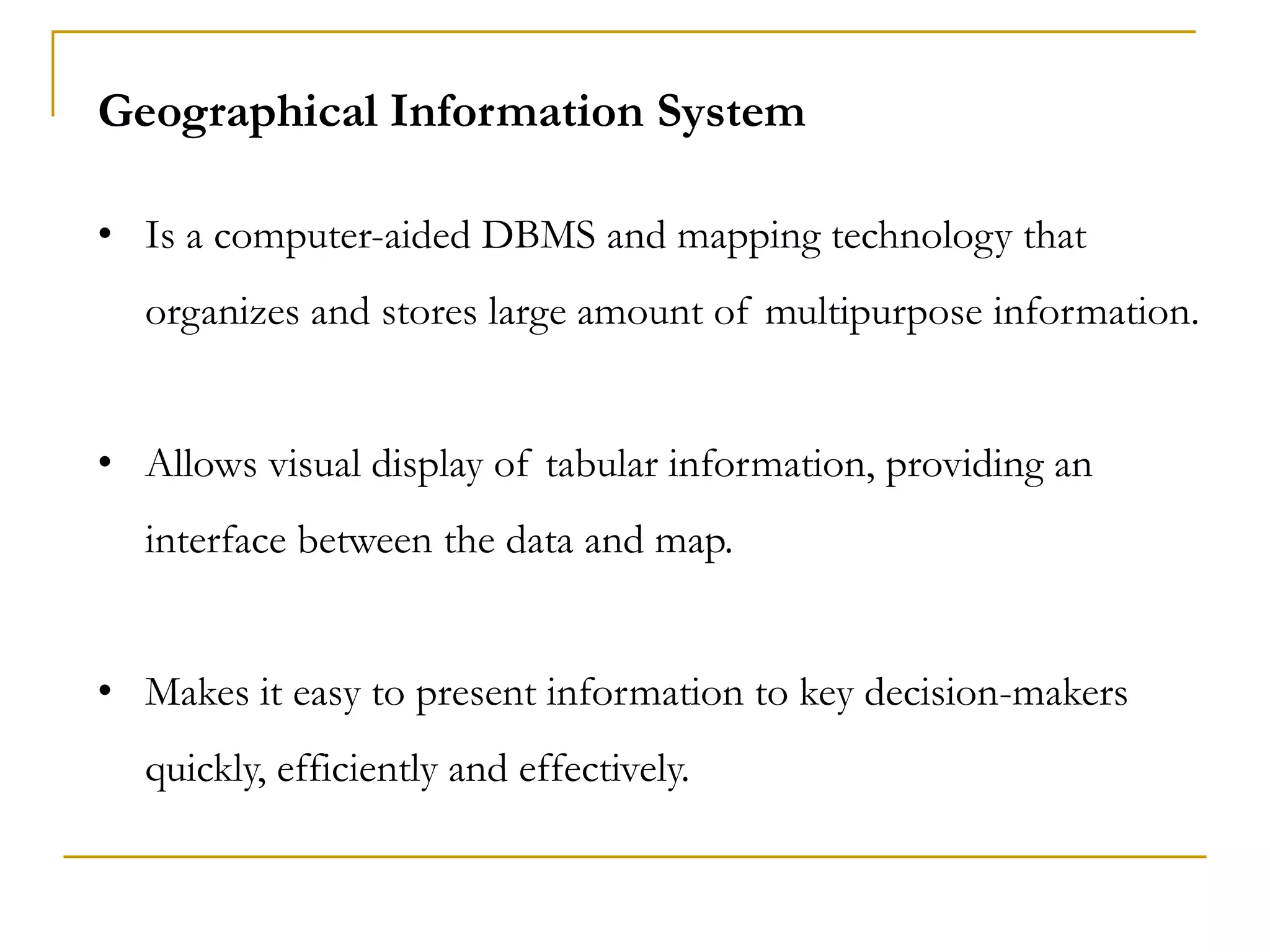Geographical Information System
• Is a computer-aided DBMS and mapping technology that
organizes and stores large amount of multipurpose information.
• Allows visual display of tabular information, providing an
interface between the data and map.
• Makes it easy to present information to key decision-makers
quickly, efficiently and effectively.
 