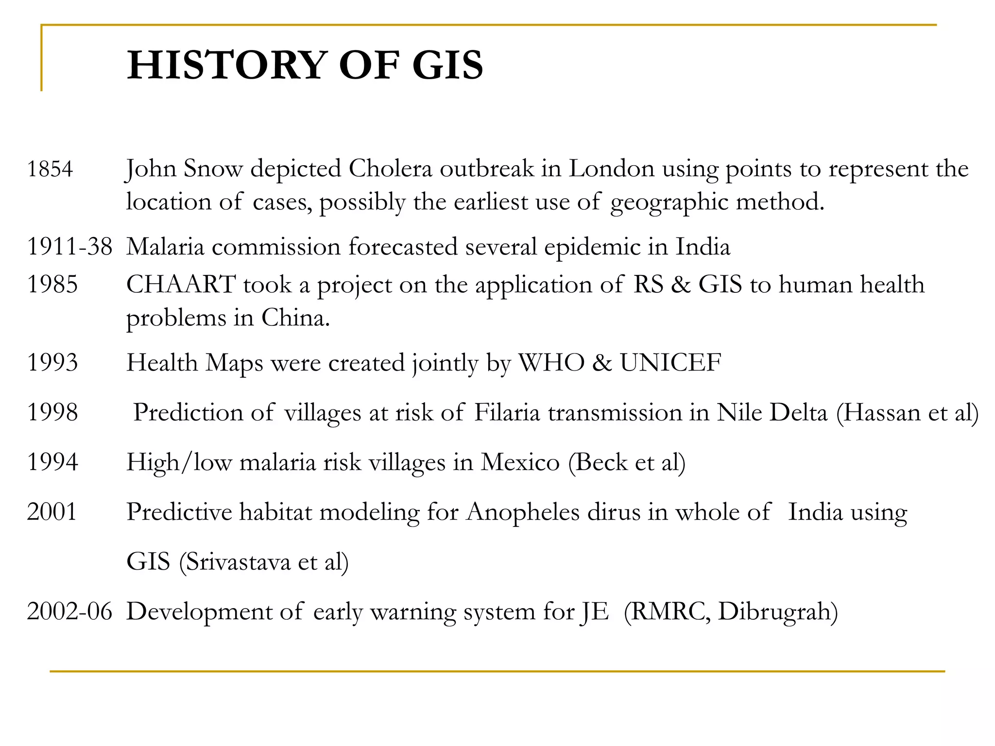 HISTORY OF GIS
1854 John Snow depicted Cholera outbreak in London using points to represent the
location of cases, possibly the earliest use of geographic method.
1911-38 Malaria commission forecasted several epidemic in India
1985 CHAART took a project on the application of RS & GIS to human health
problems in China.
1993 Health Maps were created jointly by WHO & UNICEF
1998 Prediction of villages at risk of Filaria transmission in Nile Delta (Hassan et al)
1994 High/low malaria risk villages in Mexico (Beck et al)
2001 Predictive habitat modeling for Anopheles dirus in whole of India using
GIS (Srivastava et al)
2002-06 Development of early warning system for JE (RMRC, Dibrugrah)
 