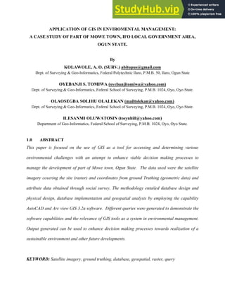 ฀PPLIC฀TION OF GIS IN ENVIROMENT฀L M฀N฀GEMENT:
฀ C฀SE STUDY OF P฀RT OF MOWE TOWN, IFO LOC฀L GOVERNMENT ฀RE฀,
OGUN ST฀TE.
By
KOL฀WOLE, ฀. O. (SURV.) abitopus@gmail.com
฀ept. of Surveying & Geo-Informatics, Federal Polytechnic Ilaro, P.M.B. 50, Ilaro, Ogun State
OYEB฀NJI S. TOMIW฀ (oyebanjitomiwa@yahoo.com)
฀ept. of Surveying & Geo-Informatics, Federal School of Surveying, P.M.B. 1024, Oyo, Oyo State.
OL฀OSEGB฀ SOLIHU OL฀LEK฀N (mailtolekan@yahoo.com)
฀ept. of Surveying & Geo-Informatics, Federal School of Surveying, P.M.B. 1024, Oyo, Oyo State.
ILES฀NMI OLUW฀TOSIN (tosynhill@yahoo.com)
฀epartment of Geo-Informatics, Federal School of Surveying, P.M.B. 1024, Oyo, Oyo State.
1.0 ฀BSTR฀CT
฀his paper is focused on the use of GIS as a tool for accessing and determining various
environmental challenges with an attempt to enhance viable decision making processes to
manage the development of part of Mowe town, Ogun State. ฀he data used were the satellite
imagery covering the site (raster) and coordinates from ground ฀ruthing (geometric data) and
attribute data obtained through social survey. ฀he methodology entailed database design and
physical design, database implementation and geospatial analysis by employing the capability
AutoCAD and Arc view GIS 3.2a software. Different queries were generated to demonstrate the
software capabilities and the relevance of GIS tools as a system in environmental management.
Output generated can be used to enhance decision making processes towards realization of a
sustainable environment and other future developments.
฀EYWORD: Satellite imagery, ground truthing, database, geospatial, raster, query
 