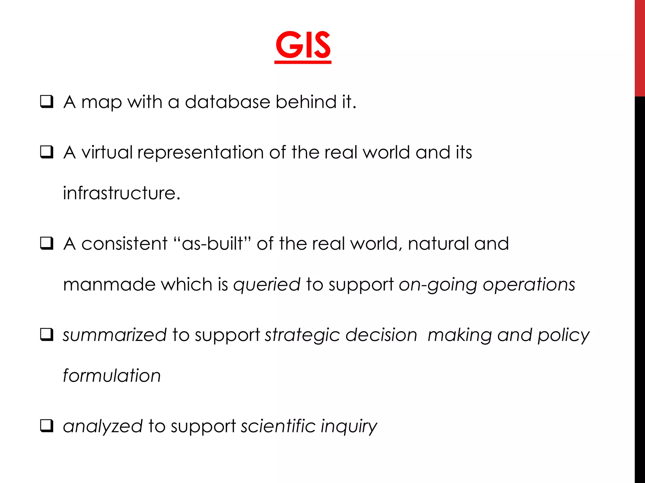 GIS
 A map with a database behind it.
 A virtual representation of the real world and its
infrastructure.
 A consistent “as-built” of the real world, natural and
manmade which is queried to support on-going operations
 summarized to support strategic decision making and policy
formulation
 analyzed to support scientific inquiry
 