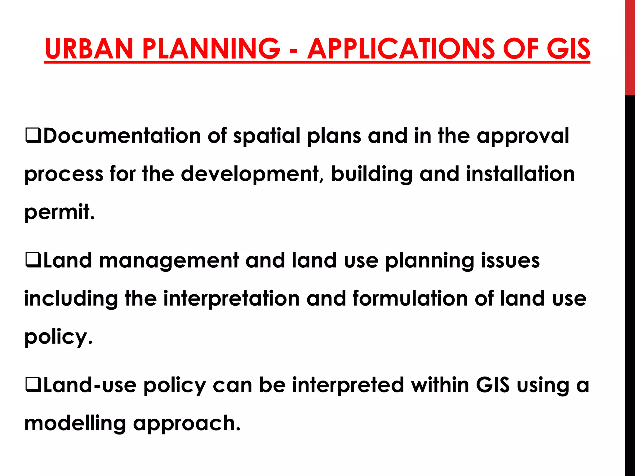URBAN PLANNING - APPLICATIONS OF GIS
Documentation of spatial plans and in the approval
process for the development, building and installation
permit.
Land management and land use planning issues
including the interpretation and formulation of land use
policy.
Land-use policy can be interpreted within GIS using a
modelling approach.
 