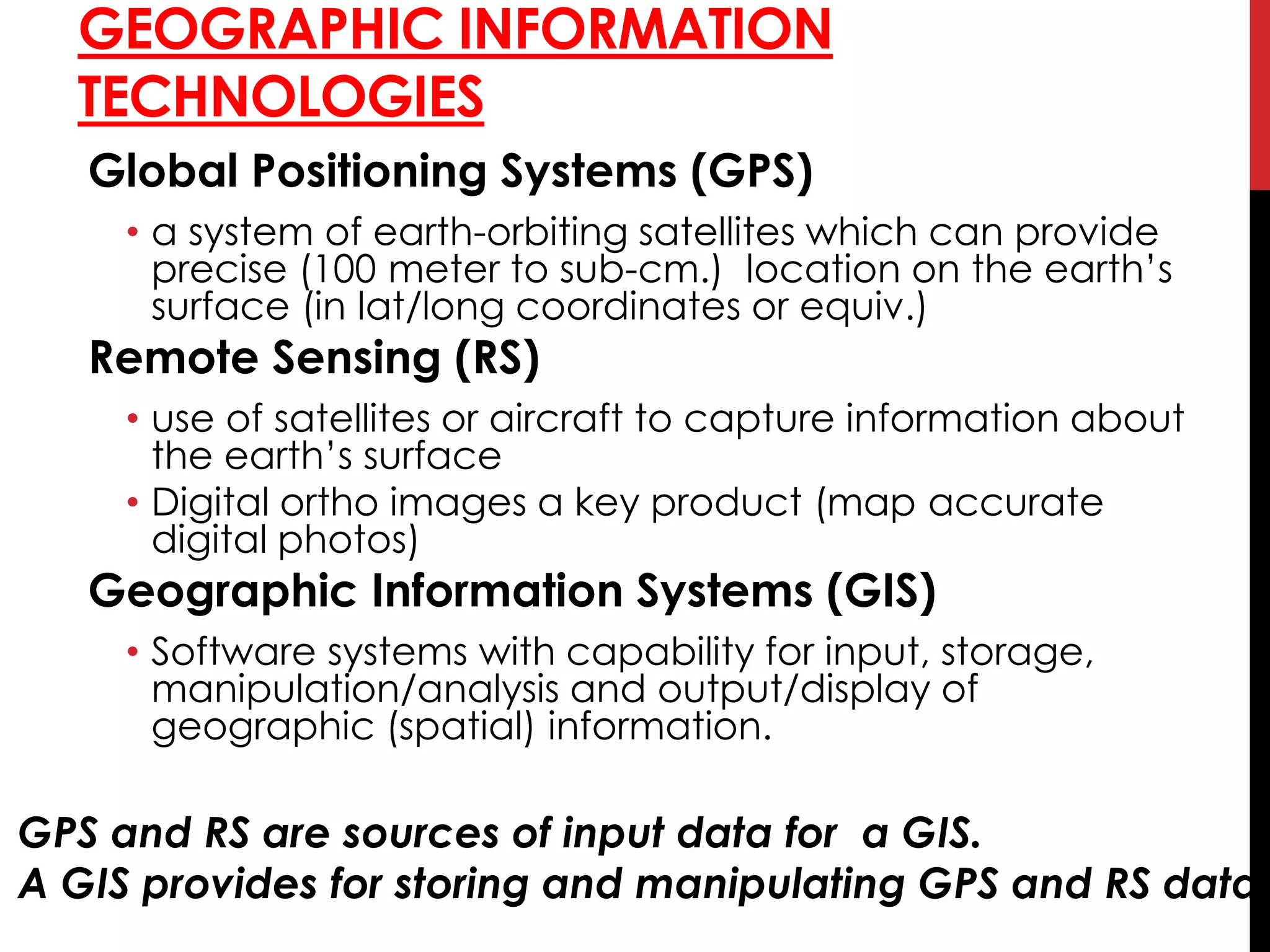 GEOGRAPHIC INFORMATION
TECHNOLOGIES
Global Positioning Systems (GPS)
• a system of earth-orbiting satellites which can provide
precise (100 meter to sub-cm.) location on the earth’s
surface (in lat/long coordinates or equiv.)
Remote Sensing (RS)
• use of satellites or aircraft to capture information about
the earth’s surface
• Digital ortho images a key product (map accurate
digital photos)
Geographic Information Systems (GIS)
• Software systems with capability for input, storage,
manipulation/analysis and output/display of
geographic (spatial) information.
GPS and RS are sources of input data for a GIS.
A GIS provides for storing and manipulating GPS and RS data.
 