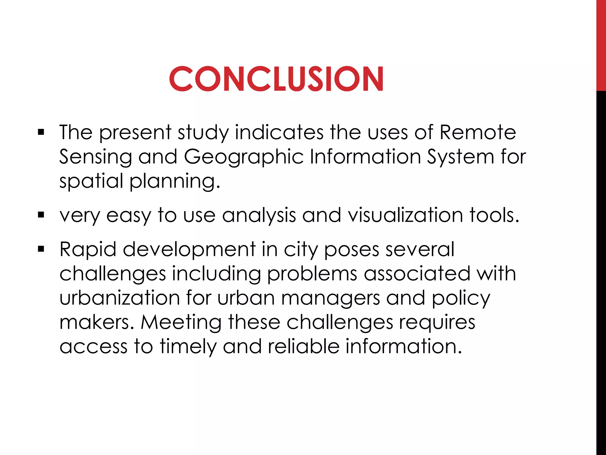CONCLUSION
 The present study indicates the uses of Remote
Sensing and Geographic Information System for
spatial planning.
 very easy to use analysis and visualization tools.
 Rapid development in city poses several
challenges including problems associated with
urbanization for urban managers and policy
makers. Meeting these challenges requires
access to timely and reliable information.
 