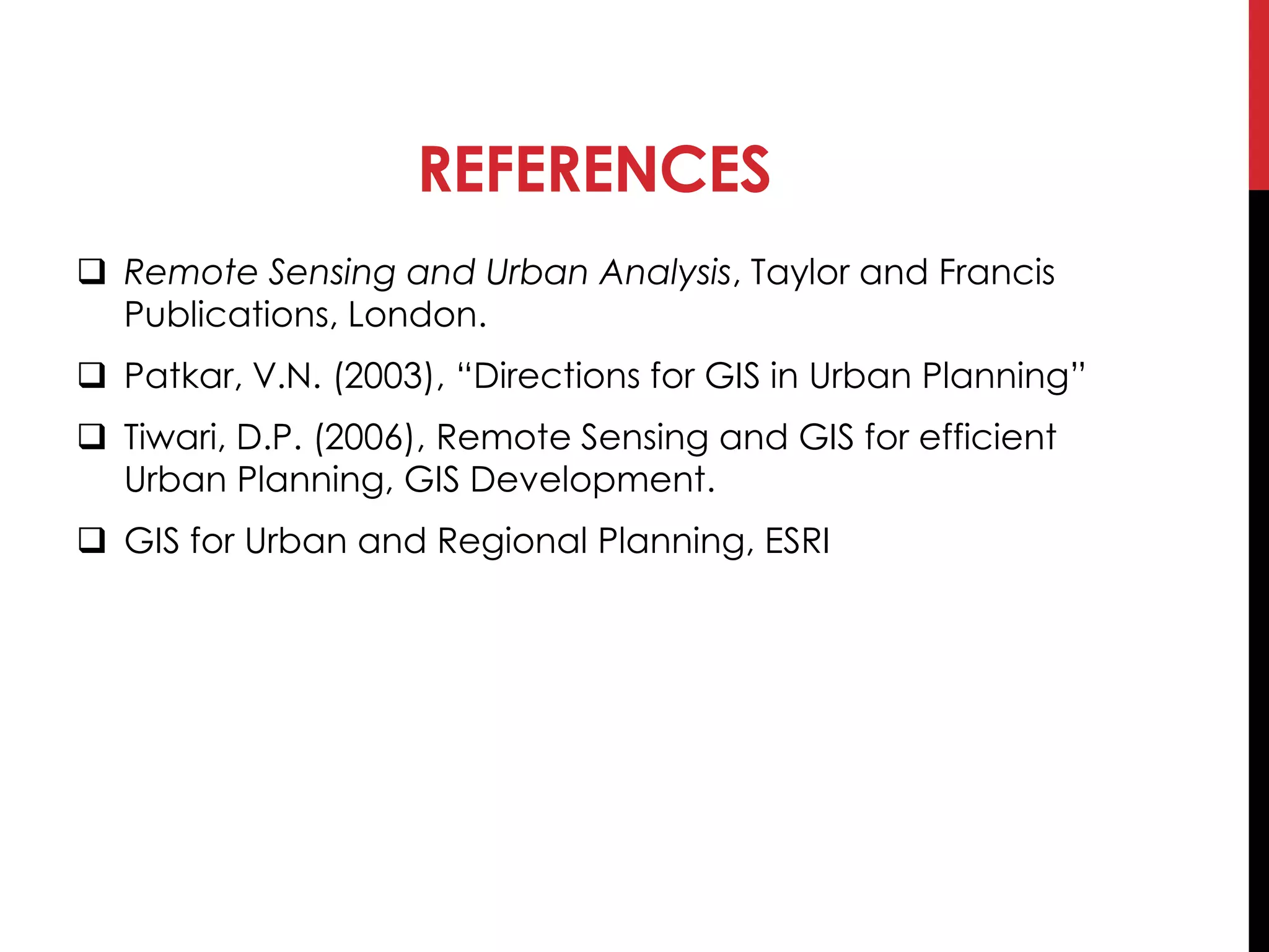 REFERENCES
 Remote Sensing and Urban Analysis, Taylor and Francis
Publications, London.
 Patkar, V.N. (2003), “Directions for GIS in Urban Planning”
 Tiwari, D.P. (2006), Remote Sensing and GIS for efficient
Urban Planning, GIS Development.
 GIS for Urban and Regional Planning, ESRI
 