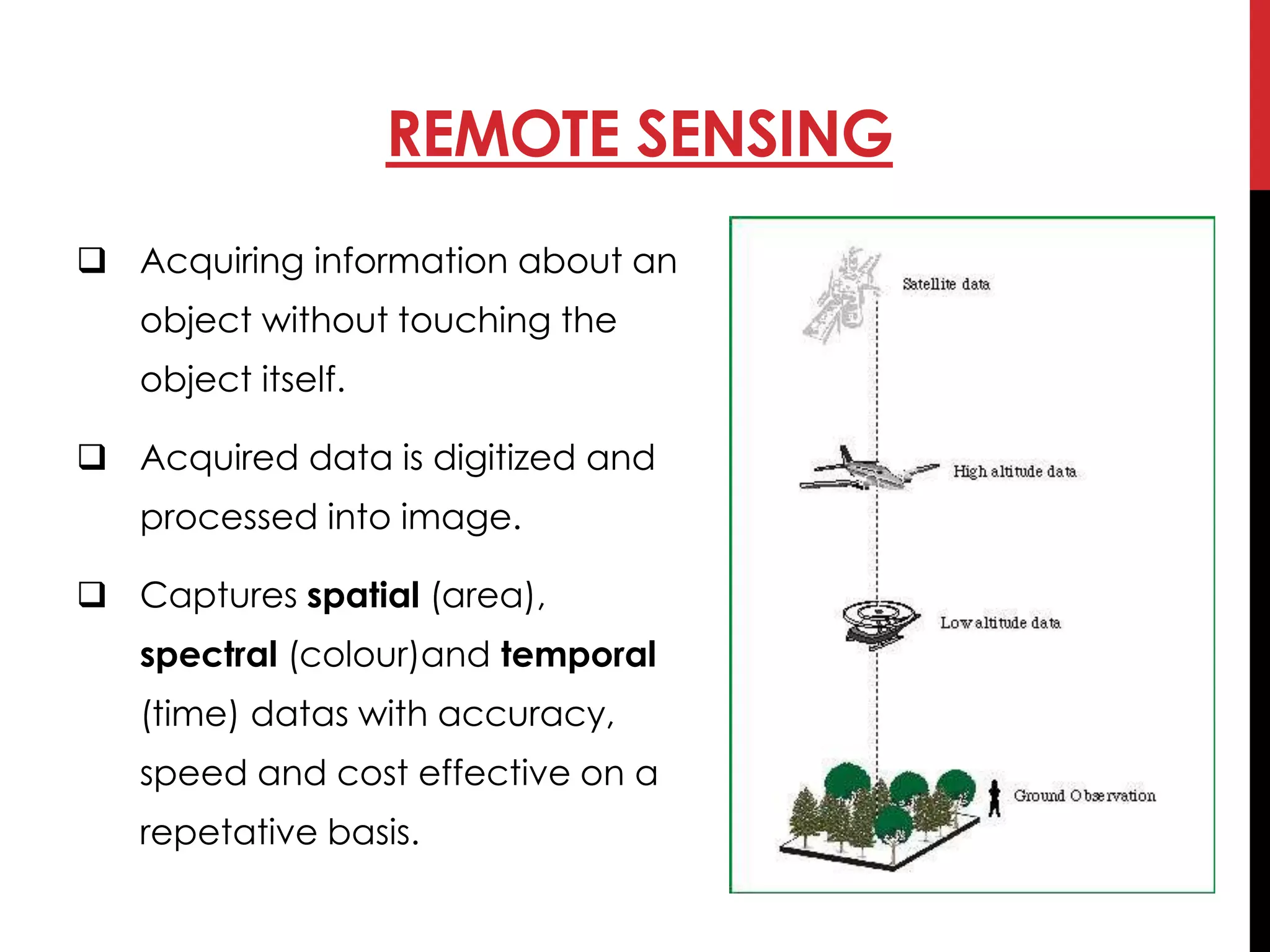  Acquiring information about an
object without touching the
object itself.
 Acquired data is digitized and
processed into image.
 Captures spatial (area),
spectral (colour)and temporal
(time) datas with accuracy,
speed and cost effective on a
repetative basis.
REMOTE SENSING
 