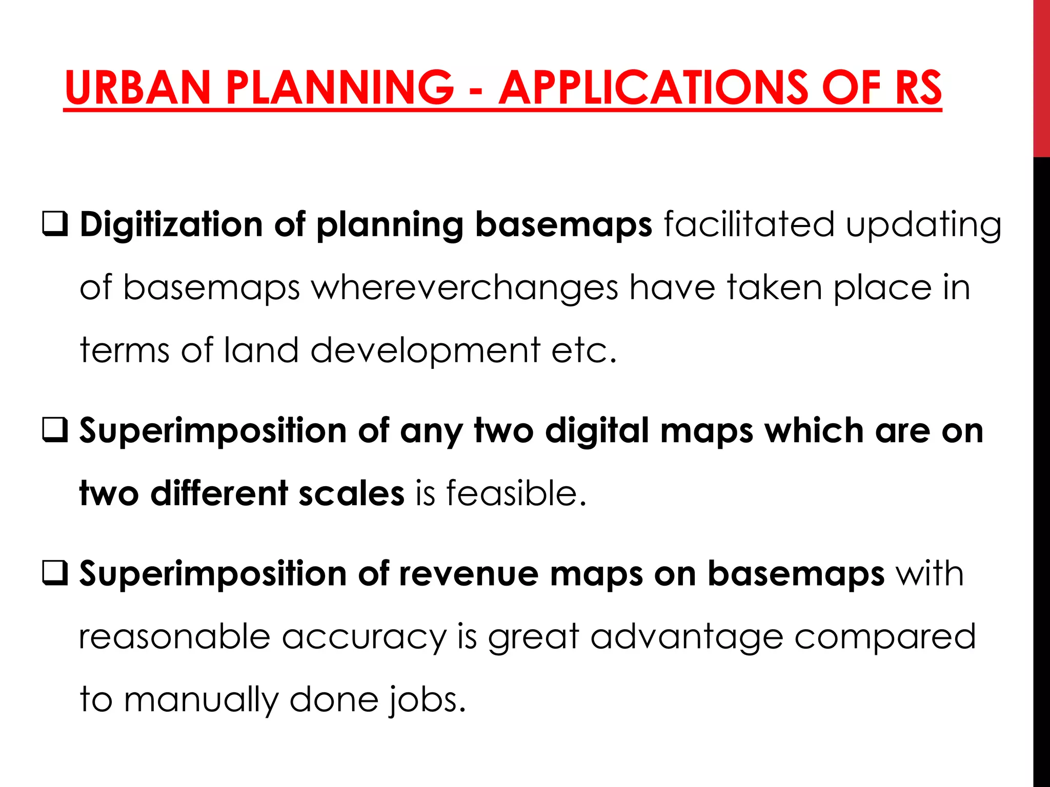 URBAN PLANNING - APPLICATIONS OF RS
 Digitization of planning basemaps facilitated updating
of basemaps whereverchanges have taken place in
terms of land development etc.
 Superimposition of any two digital maps which are on
two different scales is feasible.
 Superimposition of revenue maps on basemaps with
reasonable accuracy is great advantage compared
to manually done jobs.
 