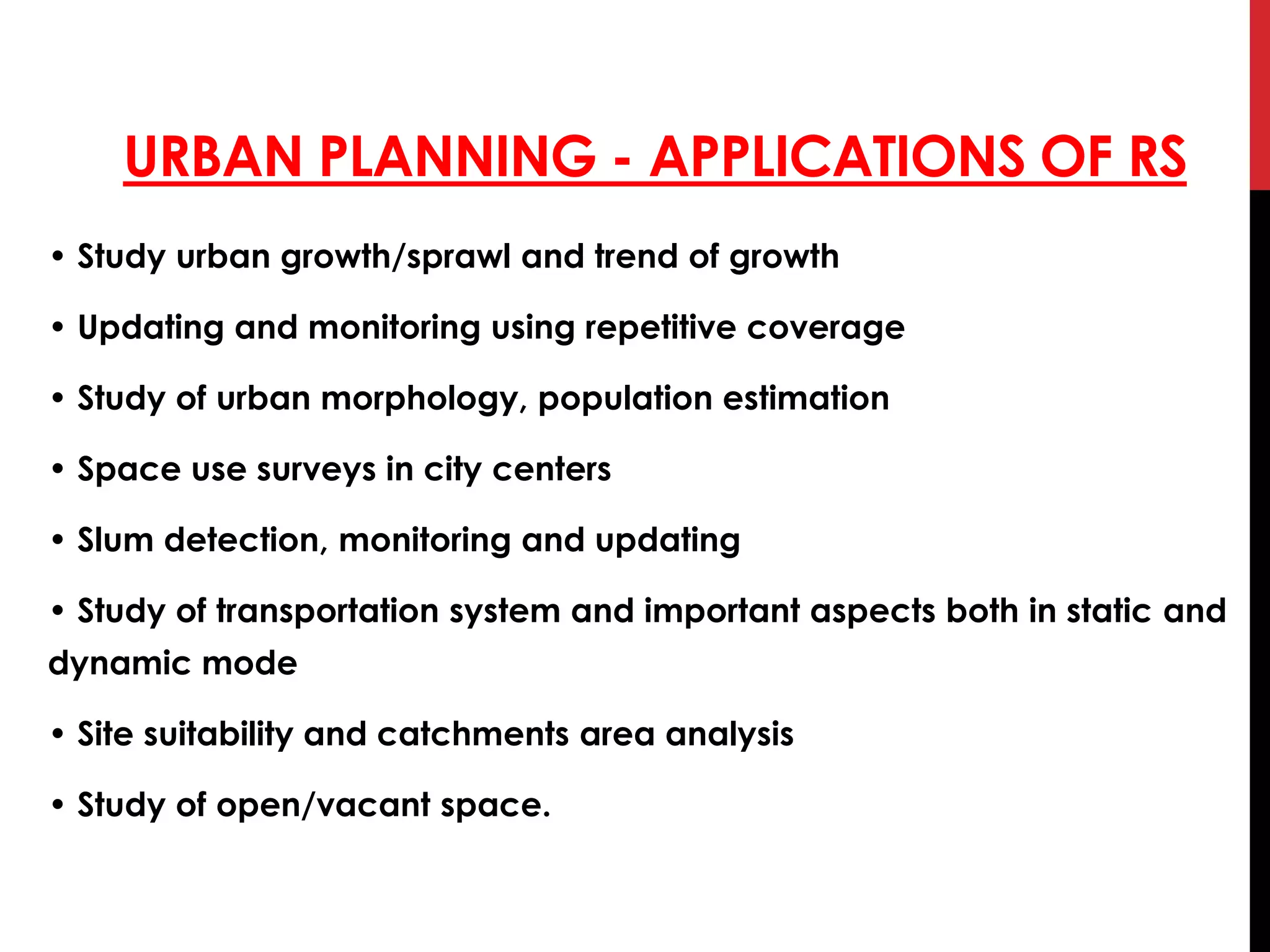 URBAN PLANNING - APPLICATIONS OF RS
• Study urban growth/sprawl and trend of growth
• Updating and monitoring using repetitive coverage
• Study of urban morphology, population estimation
• Space use surveys in city centers
• Slum detection, monitoring and updating
• Study of transportation system and important aspects both in static and
dynamic mode
• Site suitability and catchments area analysis
• Study of open/vacant space.
 
