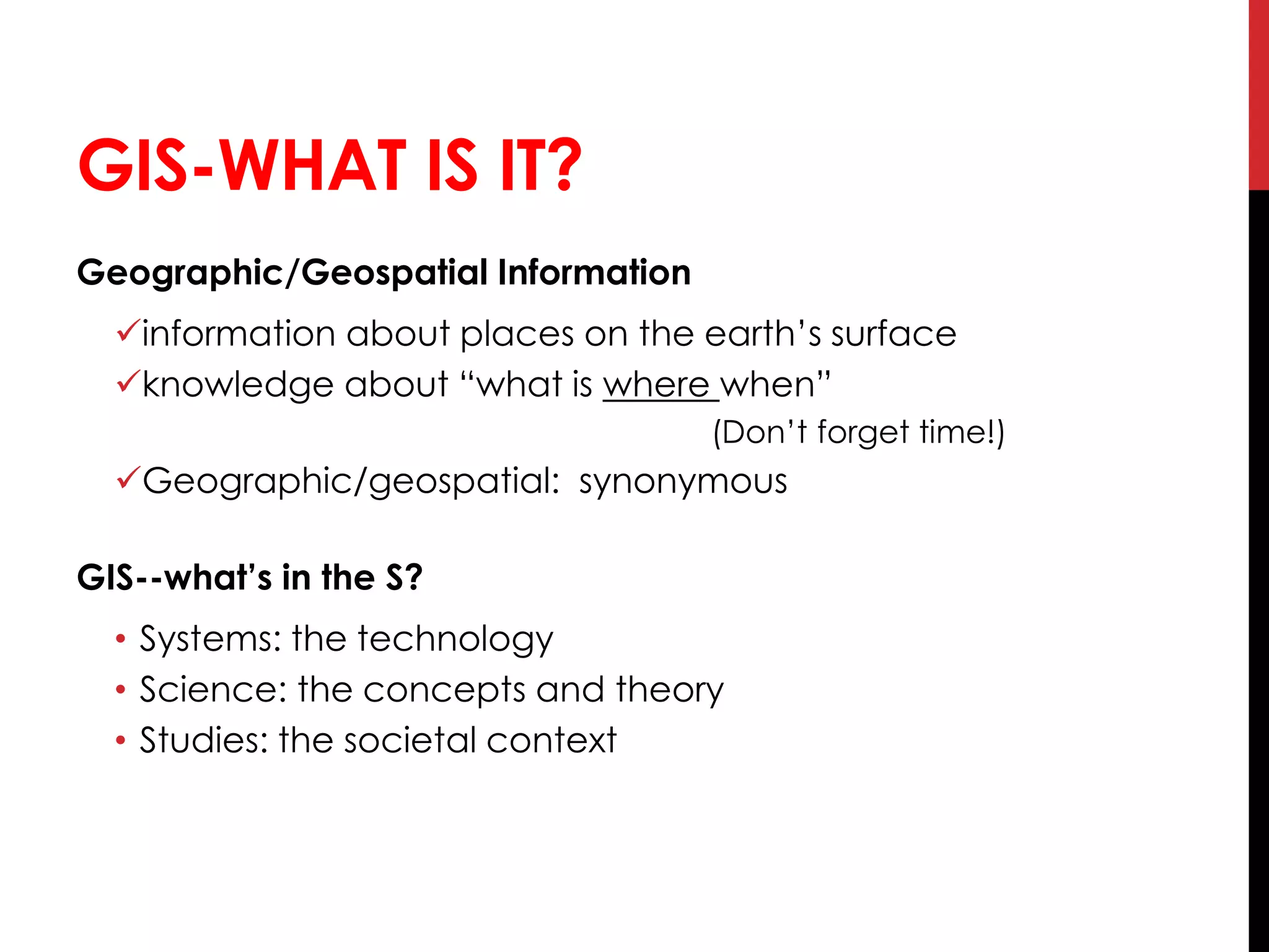 GIS-WHAT IS IT?
Geographic/Geospatial Information
information about places on the earth’s surface
knowledge about “what is where when”
(Don’t forget time!)
Geographic/geospatial: synonymous
GIS--what’s in the S?
• Systems: the technology
• Science: the concepts and theory
• Studies: the societal context
 