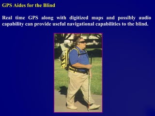 GPS Aides for the Blind
Real time GPS along with digitized maps and possibly audio
capability can provide useful navigational capabilities to the blind.
 