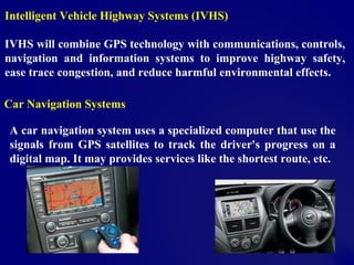 Intelligent Vehicle Highway Systems (IVHS)
IVHS will combine GPS technology with communications, controls,
navigation and information systems to improve highway safety,
ease trace congestion, and reduce harmful environmental effects.
Car Navigation Systems
A car navigation system uses a specialized computer that use the
signals from GPS satellites to track the driver's progress on a
digital map. It may provides services like the shortest route, etc.
 