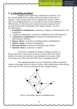 20
2. A scheduling problem:
Suppose you're organizing a mathematics conference. You
have several people that are setting up special sessions in their area of
expertise. You're trying to find a way to schedule the sessions so that if
there are overlapping interests, you can make sure the sessions happen at
different times. To that end, you've asked each session organizer to tell
you what broad fields of mathematics their subject concerns. You have
the following list:
• Probabilistic Combinatorics: of interest to Analysts, Combinatorialists, and
Probabilists.
• Algebraic Combinatorics: of interest to Algebraists and Combinatorialists
• Enumerative Combinatorics: of interest to Combinatorialists and
Representation Theorists
• Ramsey Theory: of interest to Combinatorialists and Probabilists
• Markov Chains: of interest to Probabilists
• Brownian Motion: of interest to Probabilists and Analysts
• Operator Theory: of interest to Analysts
You'd like to schedule the shortest conference possible, so
that you don't have to pay for the rooms for too long. What is the fewest
number of sessions you could run to accommodate every session, where
no two topics run at the same time if they have overlapping interests?
Our scheduling problem can now be phrased as follows: divide the
vertices of the graph into sets so that no vertices with an edge between them belong
to the same set. This can be seen through the lens of graph coloring.
Figure 2.1: The Conflicts Graph for our Scheduling Program
 