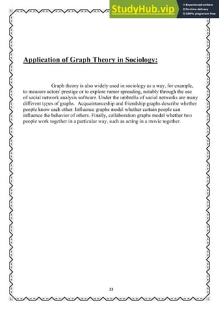 23
Application of Graph Theory in Sociology:
Graph theory is also widely used in sociology as a way, for example,
to measure actors' prestige or to explore rumor spreading, notably through the use
of social network analysis software. Under the umbrella of social networks are many
different types of graphs. Acquaintanceship and friendship graphs describe whether
people know each other. Influence graphs model whether certain people can
influence the behavior of others. Finally, collaboration graphs model whether two
people work together in a particular way, such as acting in a movie together.
 