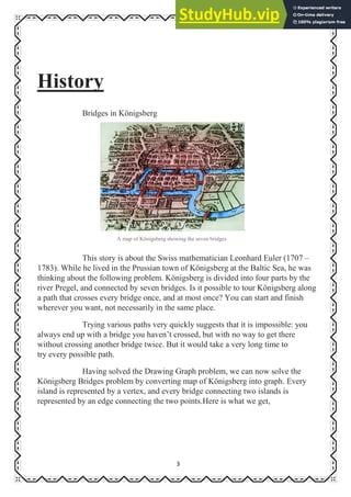 3
History
Bridges in Königsberg
.
A map of Königsberg showing the seven bridges
This story is about the Swiss mathematician Leonhard Euler (1707 –
1783). While he lived in the Prussian town of Königsberg at the Baltic Sea, he was
thinking about the following problem. Königsberg is divided into four parts by the
river Pregel, and connected by seven bridges. Is it possible to tour Königsberg along
a path that crosses every bridge once, and at most once? You can start and finish
wherever you want, not necessarily in the same place.
Trying various paths very quickly suggests that it is impossible: you
always end up with a bridge you haven’t crossed, but with no way to get there
without crossing another bridge twice. But it would take a very long time to
try every possible path.
Having solved the Drawing Graph problem, we can now solve the
Königsberg Bridges problem by converting map of Königsberg into graph. Every
island is represented by a vertex, and every bridge connecting two islands is
represented by an edge connecting the two points.Here is what we get,
 
