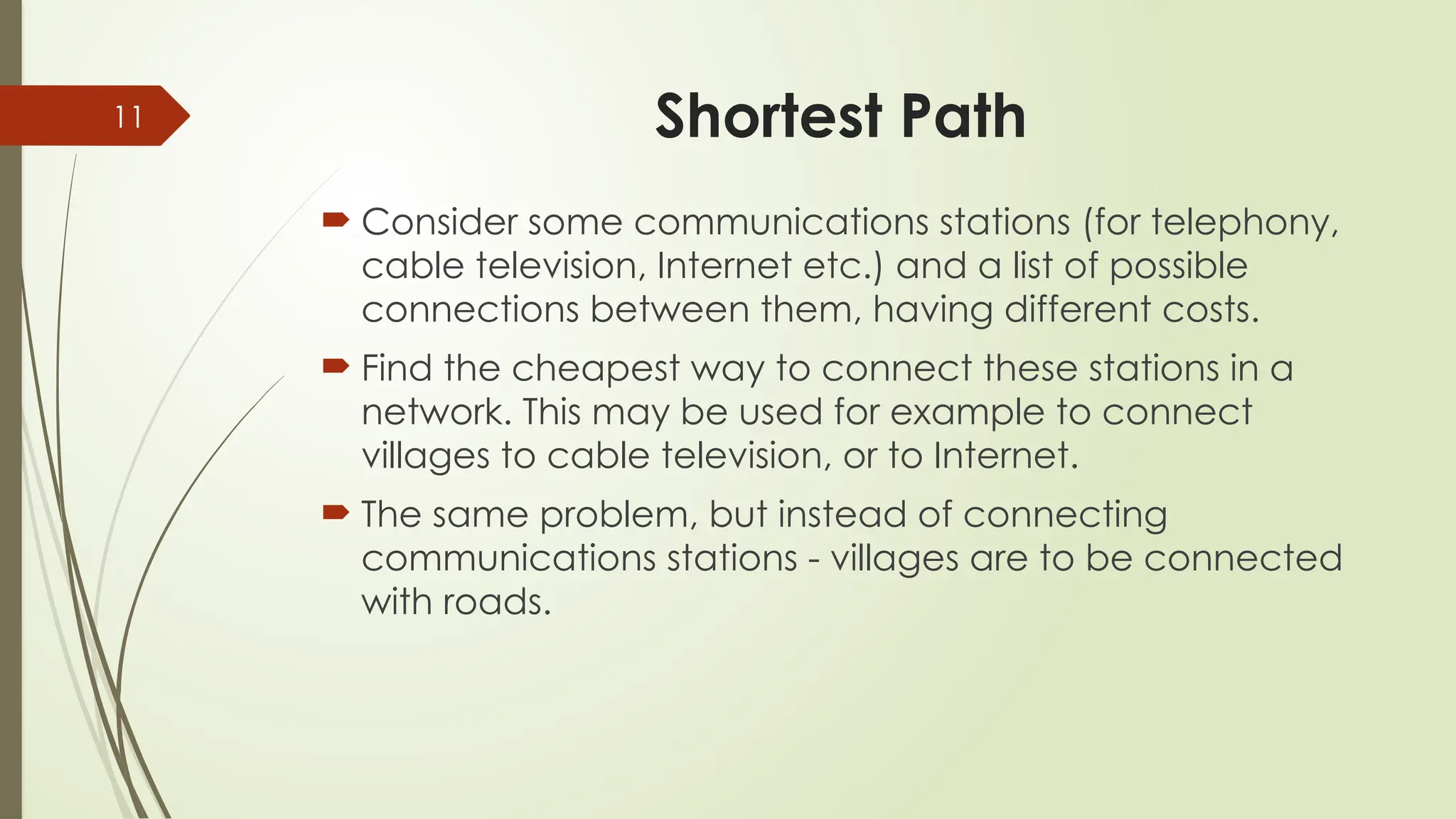 11 Shortest Path
 Consider some communications stations (for telephony,
cable television, Internet etc.) and a list of possible
connections between them, having different costs.
 Find the cheapest way to connect these stations in a
network. This may be used for example to connect
villages to cable television, or to Internet.
 The same problem, but instead of connecting
communications stations - villages are to be connected
with roads.
 
