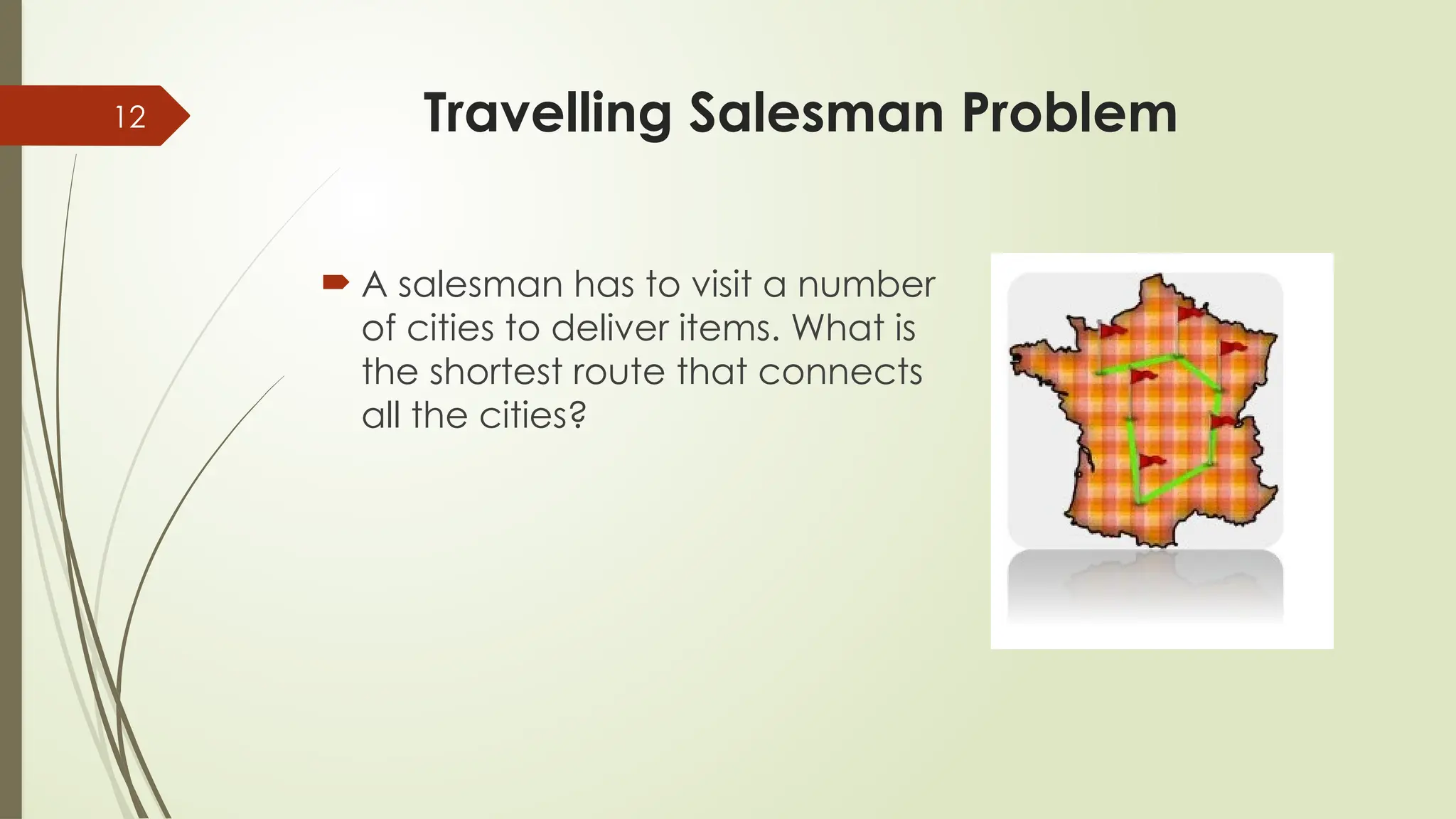12 Travelling Salesman Problem
 A salesman has to visit a number
of cities to deliver items. What is
the shortest route that connects
all the cities?
 