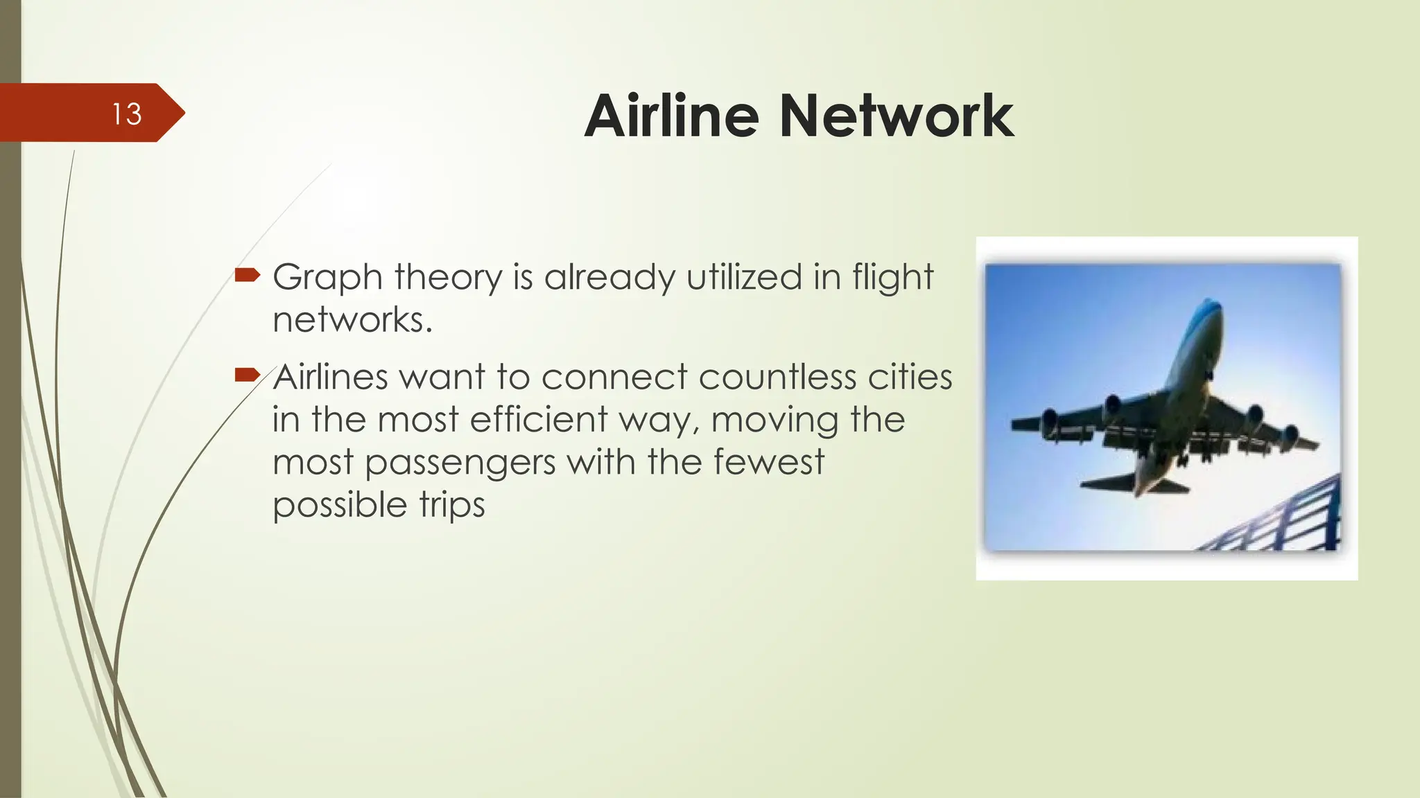 13 Airline Network
 Graph theory is already utilized in flight
networks.
 Airlines want to connect countless cities
in the most efficient way, moving the
most passengers with the fewest
possible trips
 