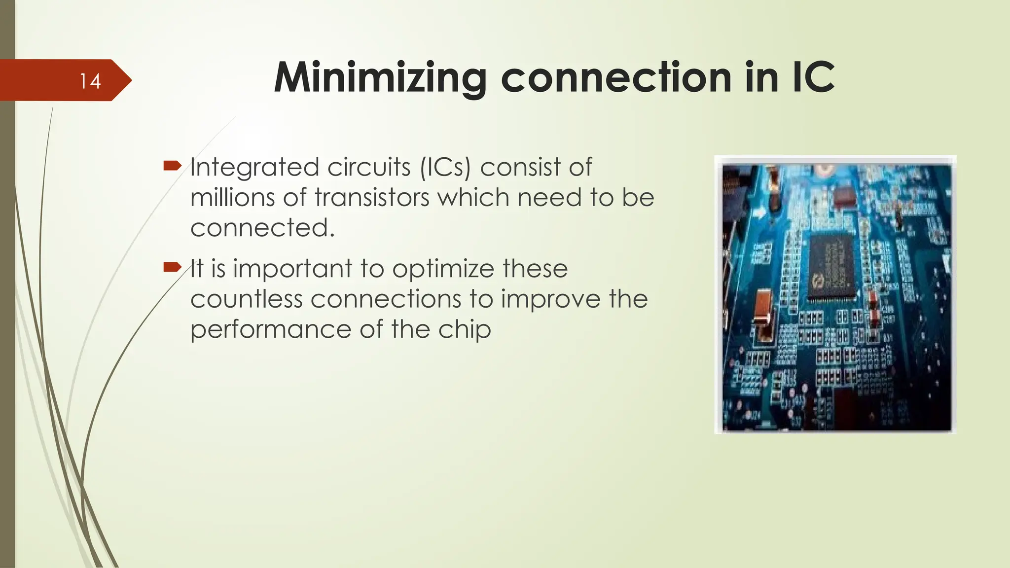 14 Minimizing connection in IC
 Integrated circuits (ICs) consist of
millions of transistors which need to be
connected.
 It is important to optimize these
countless connections to improve the
performance of the chip
 