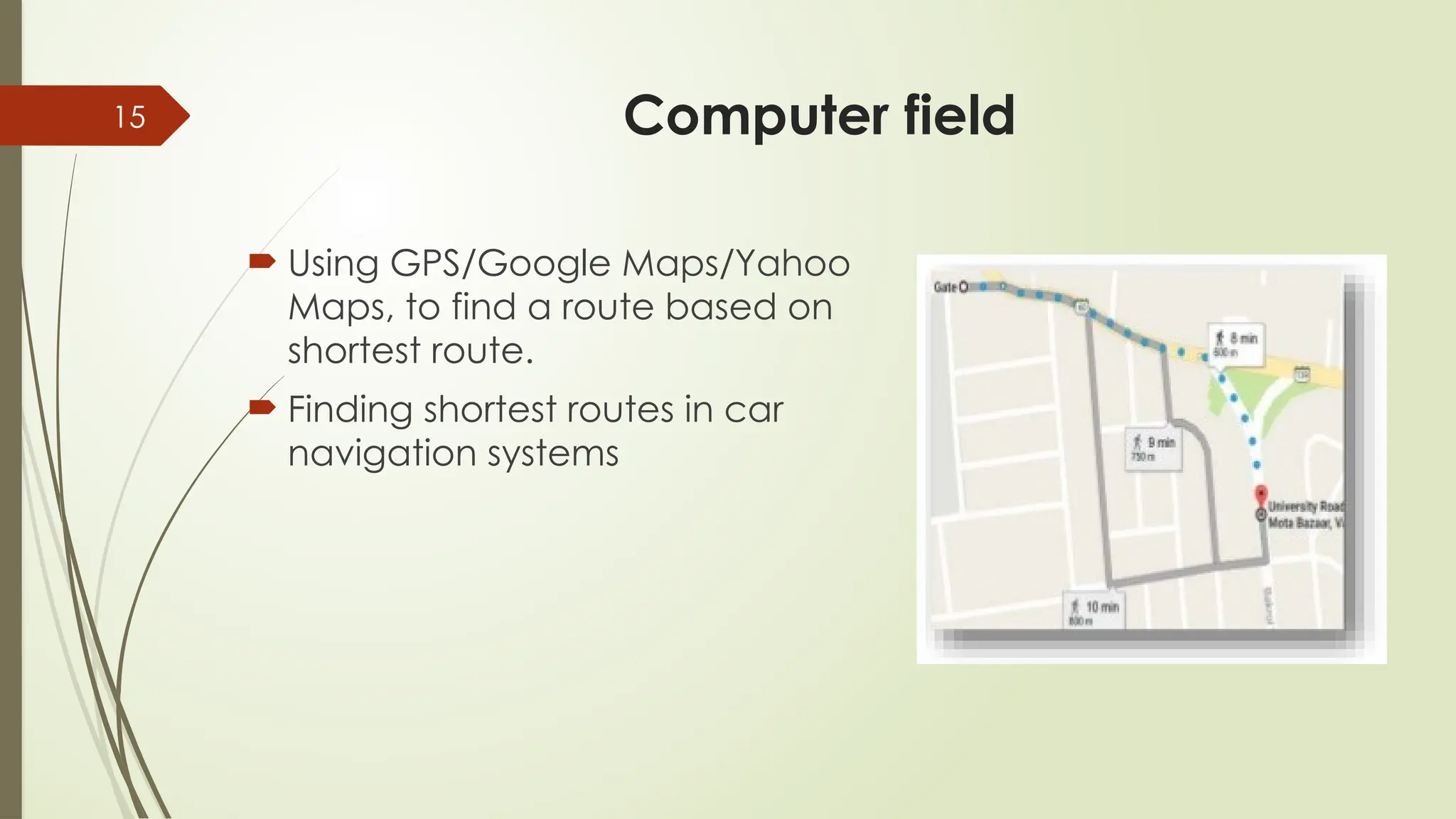 15 Computer field
 Using GPS/Google Maps/Yahoo
Maps, to find a route based on
shortest route.
 Finding shortest routes in car
navigation systems
 