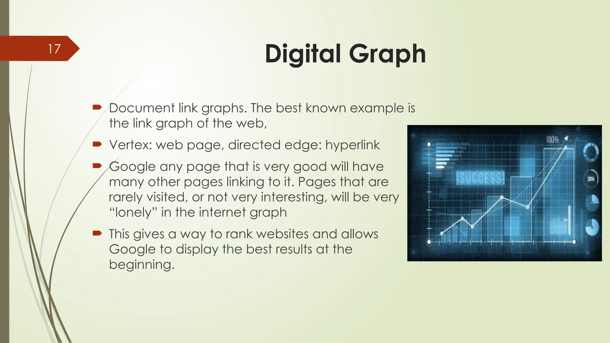 17
Digital Graph
 Document link graphs. The best known example is
the link graph of the web,
 Vertex: web page, directed edge: hyperlink
 Google any page that is very good will have
many other pages linking to it. Pages that are
rarely visited, or not very interesting, will be very
“lonely” in the internet graph
 This gives a way to rank websites and allows
Google to display the best results at the
beginning.
 