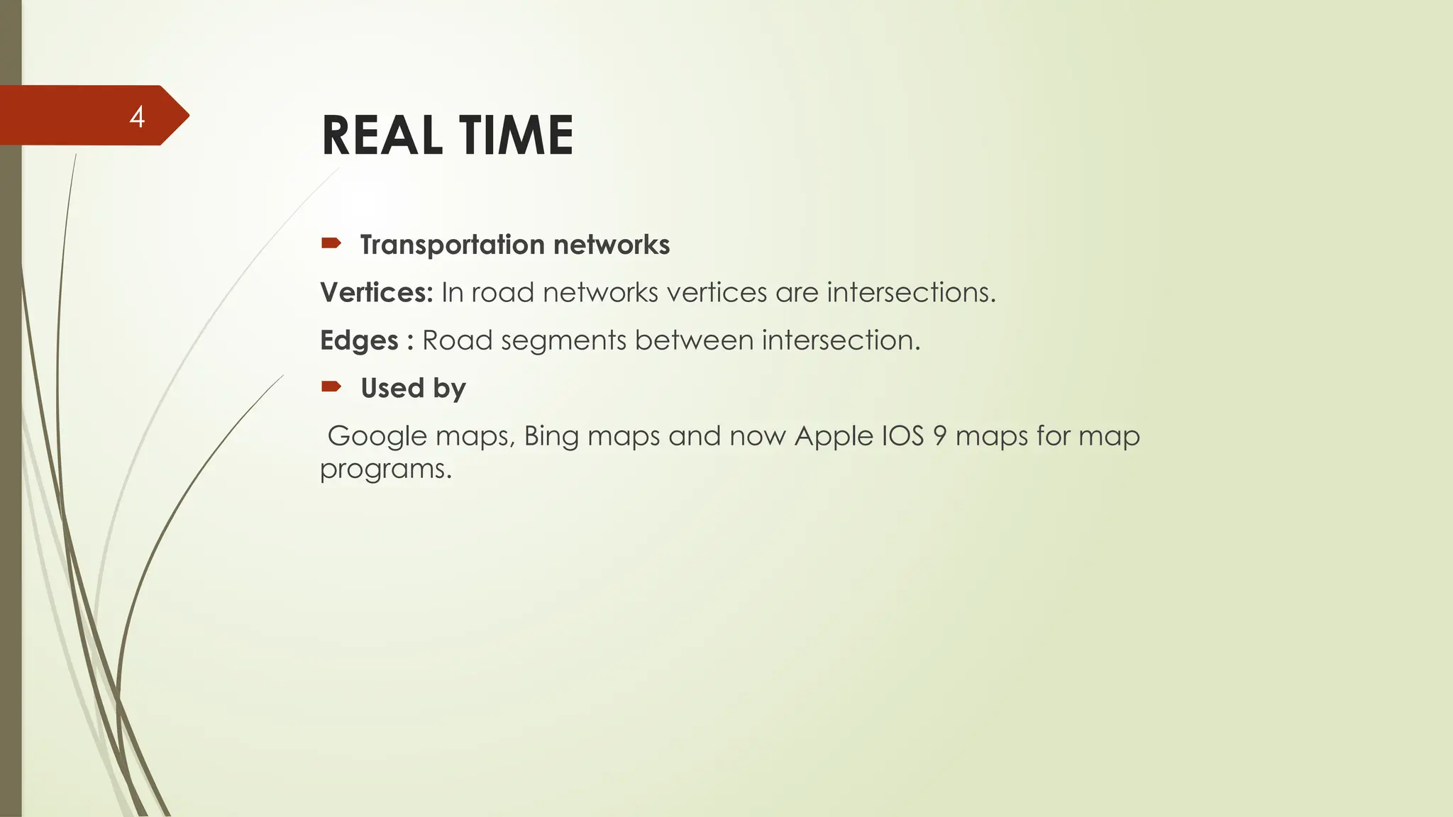 4
REAL TIME
 Transportation networks
Vertices: In road networks vertices are intersections.
Edges : Road segments between intersection.
 Used by
Google maps, Bing maps and now Apple IOS 9 maps for map
programs.
 