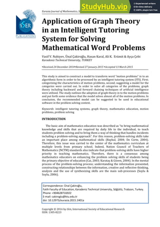 Eurasia Journal of Mathematics, Science & Technology Education, 2016, 12(4), 687-701
Copyright © 2016 by iSER, International Society of Educational Research
ISSN: 1305-8223
Application of Graph Theory
in an Intelligent Tutoring
System for Solving
Mathematical Word Problems
Vasif V. Nabiyev, Ünal Çakiroğlu, Hasan Karal, Ali K. Erümit & Ayça Çebi
Karadeniz Technical University, TURKEY
Received 24 December 2014Revised 27 January 2015 Accepted 13 March 2015
This study is aimed to construct a model to transform word “motion problems” in to an
algorithmic form in order to be processed by an intelligent tutoring system (ITS). First;
categorizing the characteristics of motion problems, second; suggesting a model for the
categories were carried out. In order to solve all categories of the problems, graph
theory including backward and forward chaining techniques of artificial intelligence
were utilized. The study outlines the adoption of graph theory in to the motion problems
and put forth some evidence that the model solves almost all of the motion problems. In
conclusion, the recommended model can be suggested to be used in educational
software in the problem solving context.
Keywords: intelligent tutoring systems, graph theory, mathematics education, motion
problems, problem solving
INTRODUCTION
The basic aim of mathematics education was described as “to bring mathematical
knowledge and skills that are required by daily life to the individual, to teach
students problem solving and to bring them a way of thinking that handles incidents
including a problem-solving approach”. For this reason, problem-solving skills take
an important place among mathematical skills (Baykul, 2004; De Corte, 2004).
Therefore, this issue was carried to the center of the mathematics curriculum at
multiple levels from primary school. Indeed, Nation Council of Teachers of
Mathematics (NCTM) standards also indicate that problem-solving skills have higher
priority in teaching mathematics. Therefore, there is a consensus among
mathematics educators on enhancing the problem solving skills of students being
the primary objective of education (Cai, 2003; Karataş & Güven, 2004). In the mental
process of the problem-solving process; understanding the information presented,
constructing relationships between the information, creative and reflective thinking,
analysis and the use of synthesizing skills are the main sub-processes (Soylu &
Soylu, 2006).
Correspondence: Ünal Çakiroğlu,
Fatih Faculty of Education, Karadeniz Technical University, Söğütlü, Trabzon, Turkey.
Phone: +904628716922
E-mail: cakiroglu@ktu.edu.tr
doi: 10.12973/eurasia.2015.1401a
 