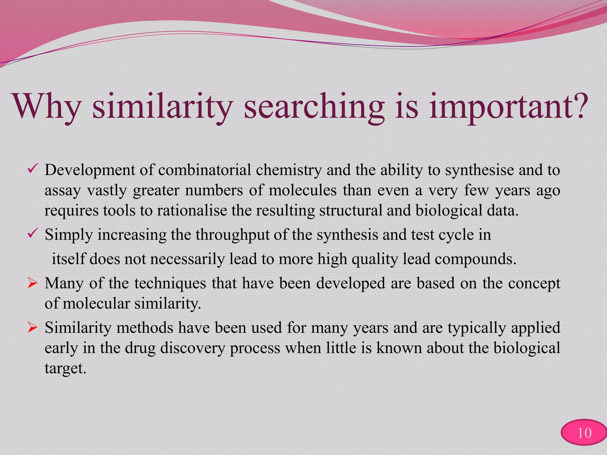Why similarity searching is important?
 Development of combinatorial chemistry and the ability to synthesise and to
assay vastly greater numbers of molecules than even a very few years ago
requires tools to rationalise the resulting structural and biological data.
 Simply increasing the throughput of the synthesis and test cycle in
itself does not necessarily lead to more high quality lead compounds.
 Many of the techniques that have been developed are based on the concept
of molecular similarity.
 Similarity methods have been used for many years and are typically applied
early in the drug discovery process when little is known about the biological
target.
10
 