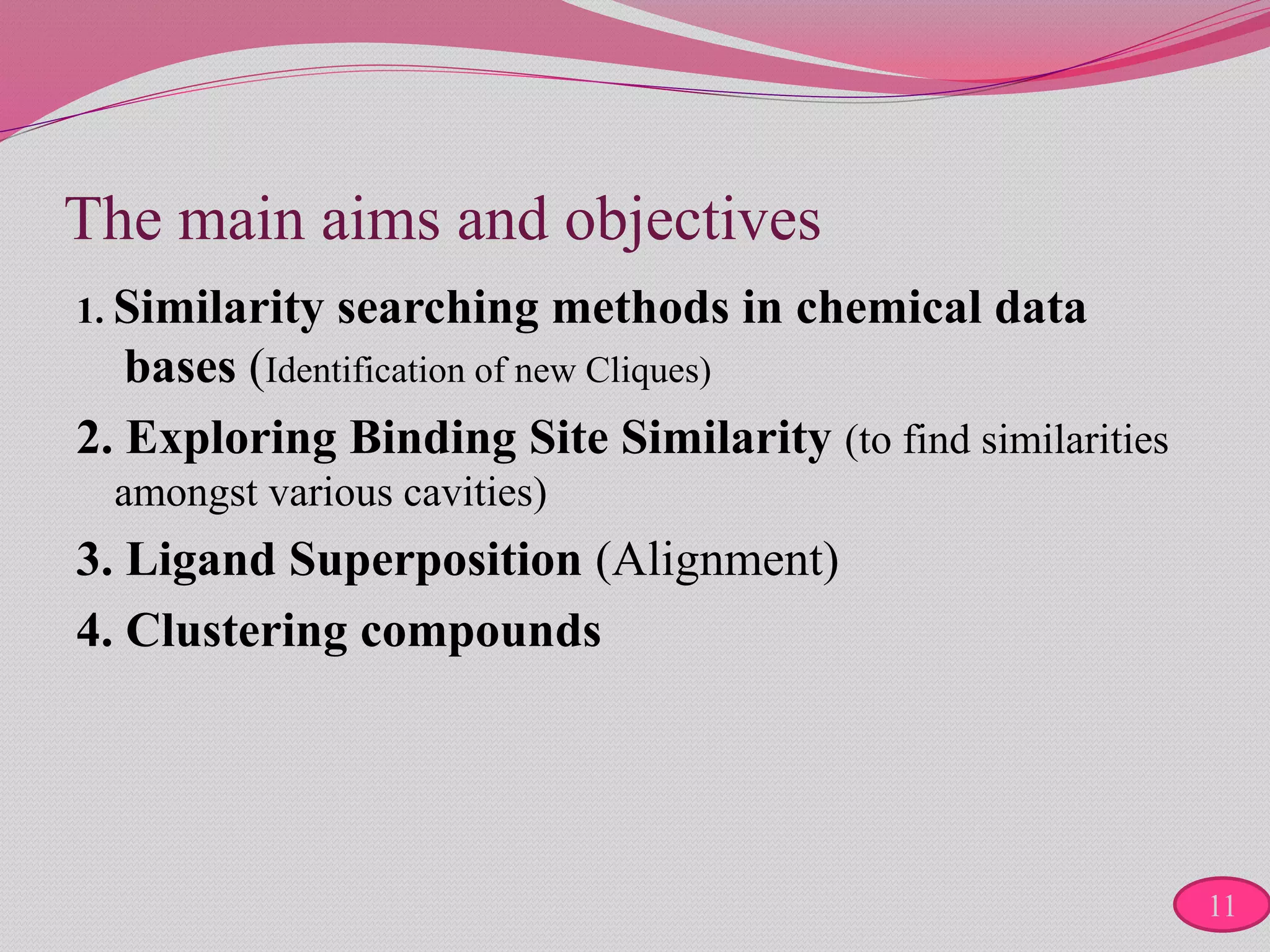 The main aims and objectives
1. Similarity searching methods in chemical data
bases (Identification of new Cliques)
2. Exploring Binding Site Similarity (to find similarities
amongst various cavities)
3. Ligand Superposition (Alignment)
4. Clustering compounds
11
 