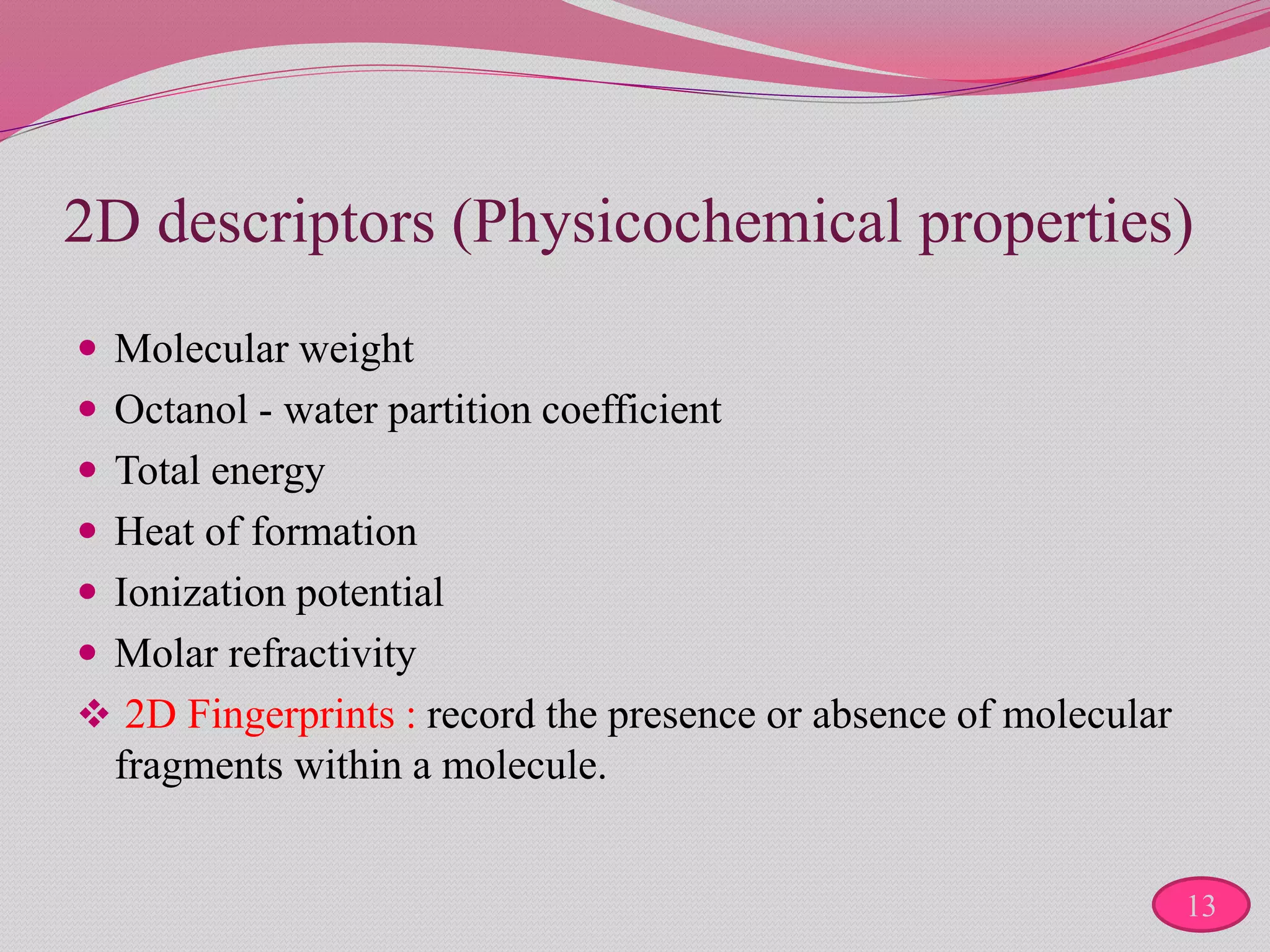 2D descriptors (Physicochemical properties)
 Molecular weight
 Octanol - water partition coefficient
 Total energy
 Heat of formation
 Ionization potential
 Molar refractivity
 2D Fingerprints : record the presence or absence of molecular
fragments within a molecule.
13
 