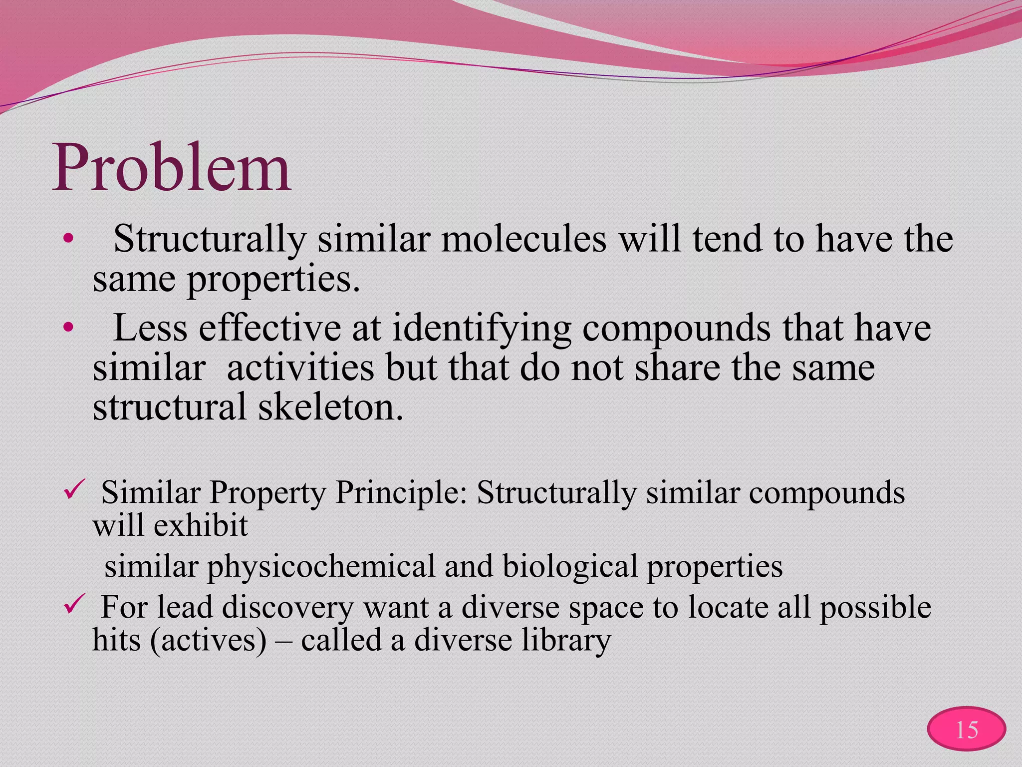 Problem
• Structurally similar molecules will tend to have the
same properties.
• Less effective at identifying compounds that have
similar activities but that do not share the same
structural skeleton.
 Similar Property Principle: Structurally similar compounds
will exhibit
similar physicochemical and biological properties
 For lead discovery want a diverse space to locate all possible
hits (actives) – called a diverse library
15
 