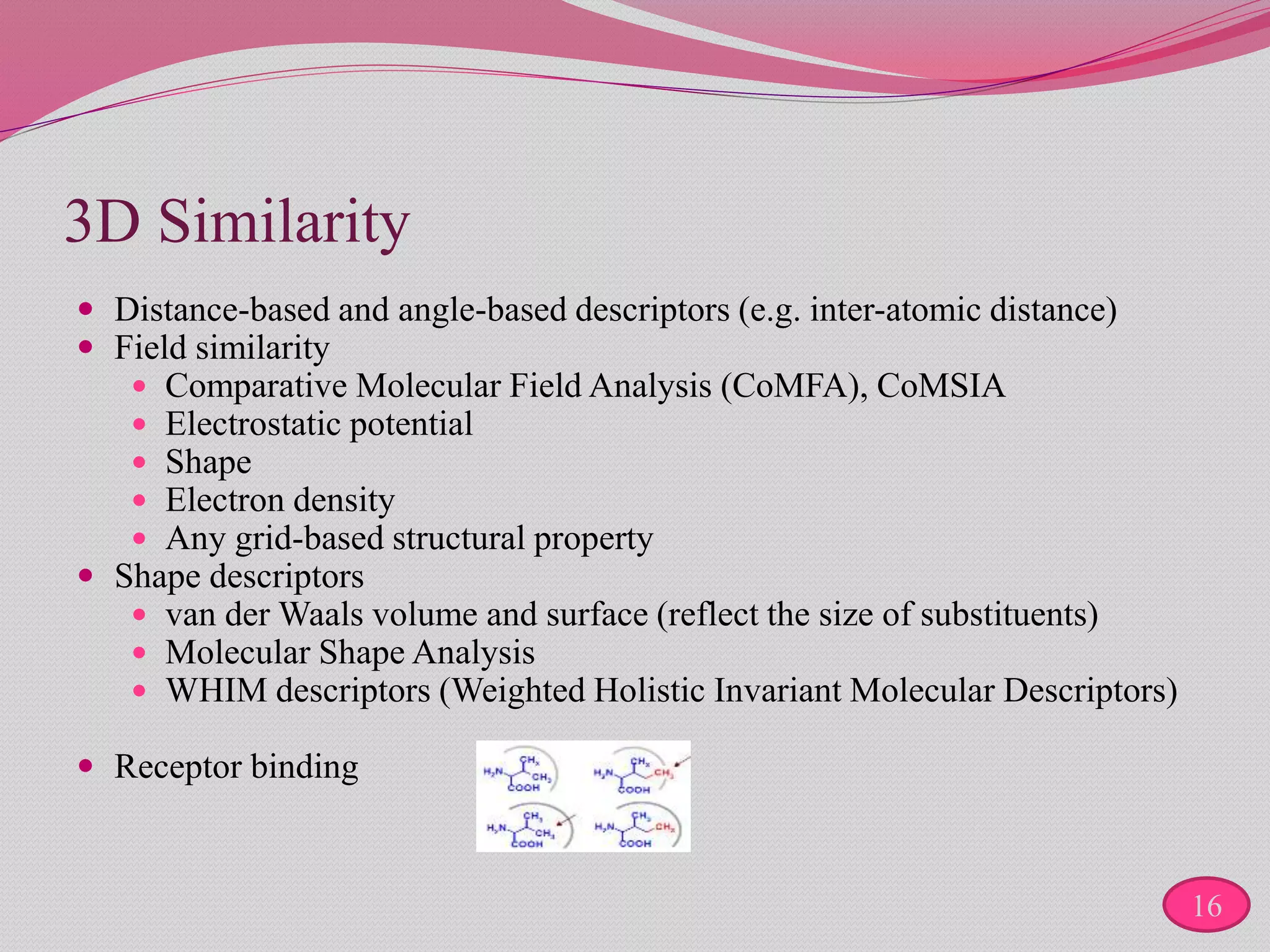 3D Similarity
 Distance-based and angle-based descriptors (e.g. inter-atomic distance)
 Field similarity
 Comparative Molecular Field Analysis (CoMFA), CoMSIA
 Electrostatic potential
 Shape
 Electron density
 Any grid-based structural property
 Shape descriptors
 van der Waals volume and surface (reflect the size of substituents)
 Molecular Shape Analysis
 WHIM descriptors (Weighted Holistic Invariant Molecular Descriptors)
 Receptor binding
16
 
