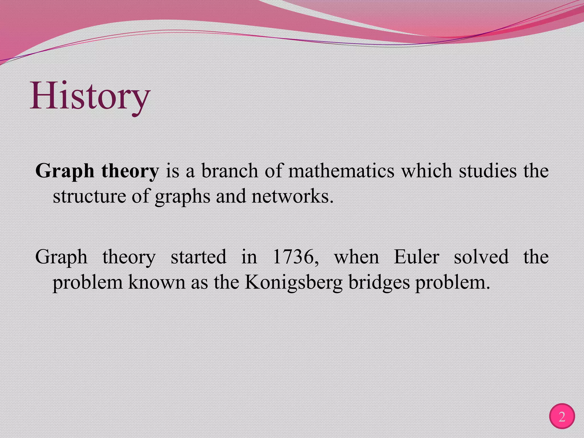 History
Graph theory is a branch of mathematics which studies the
structure of graphs and networks.
Graph theory started in 1736, when Euler solved the
problem known as the Konigsberg bridges problem.
2
 