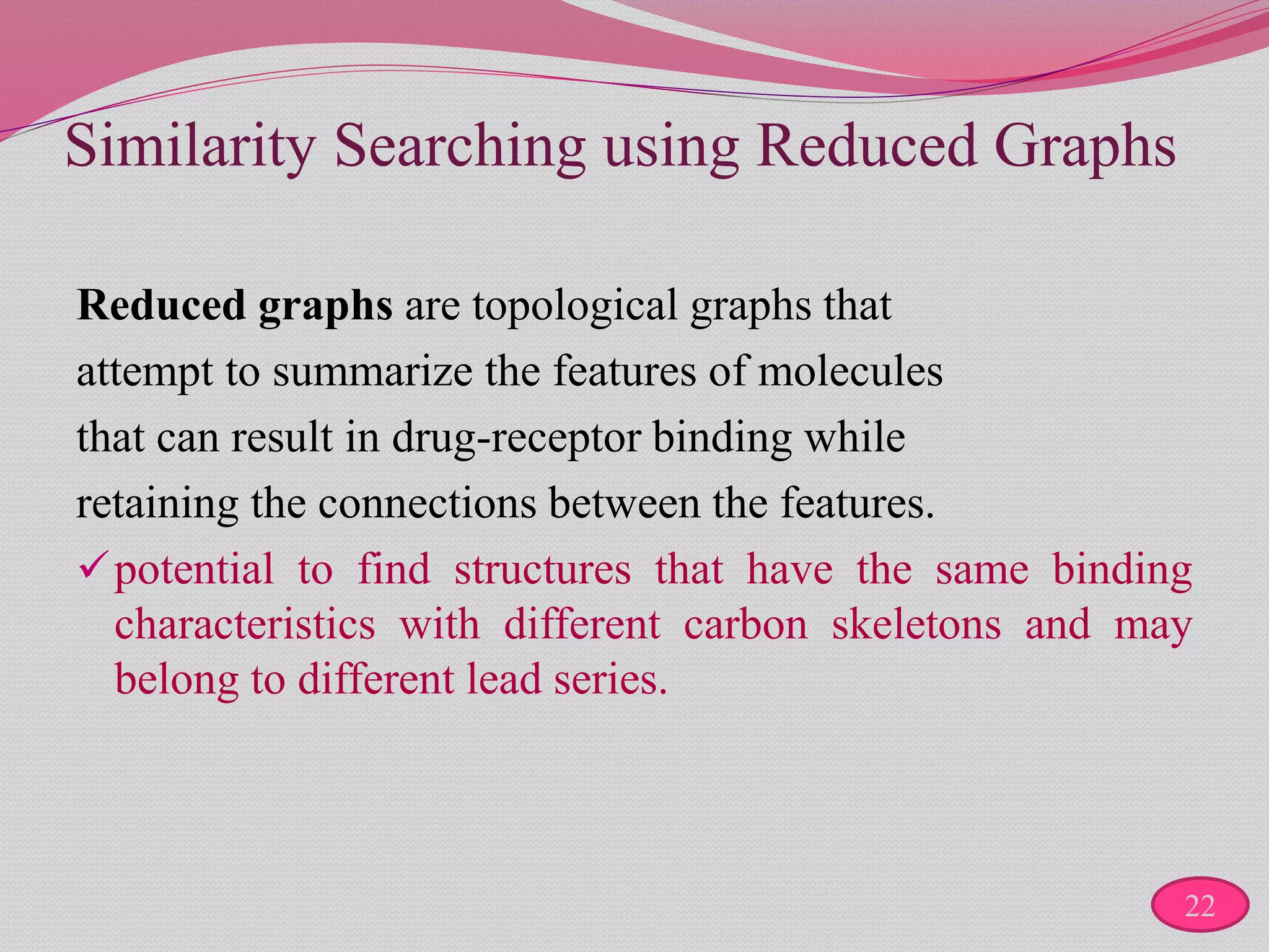 Similarity Searching using Reduced Graphs
Reduced graphs are topological graphs that
attempt to summarize the features of molecules
that can result in drug-receptor binding while
retaining the connections between the features.
potential to find structures that have the same binding
characteristics with different carbon skeletons and may
belong to different lead series.
22
 