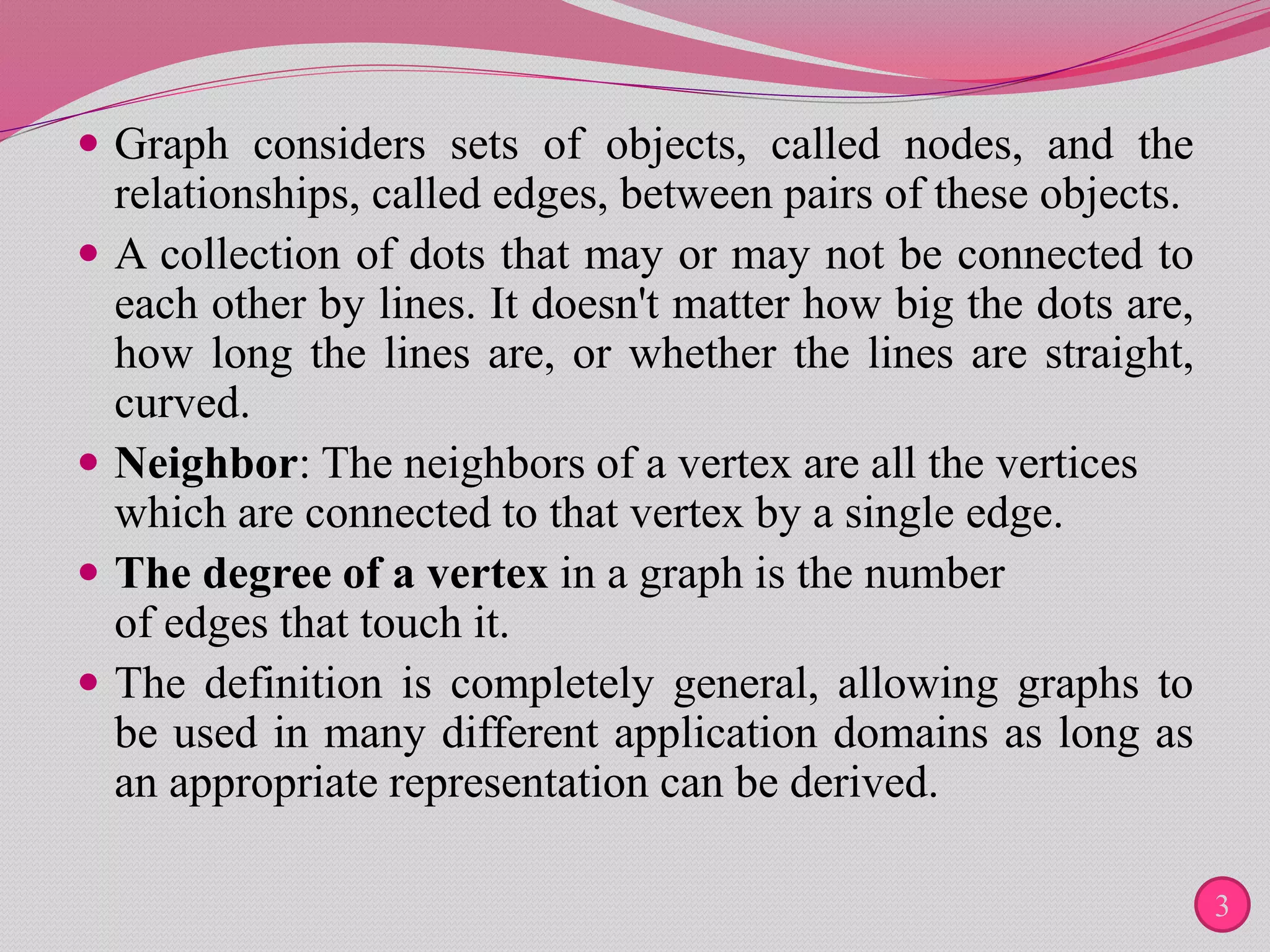  Graph considers sets of objects, called nodes, and the
relationships, called edges, between pairs of these objects.
 A collection of dots that may or may not be connected to
each other by lines. It doesn't matter how big the dots are,
how long the lines are, or whether the lines are straight,
curved.
 Neighbor: The neighbors of a vertex are all the vertices
which are connected to that vertex by a single edge.
 The degree of a vertex in a graph is the number
of edges that touch it.
 The definition is completely general, allowing graphs to
be used in many different application domains as long as
an appropriate representation can be derived.
3
 